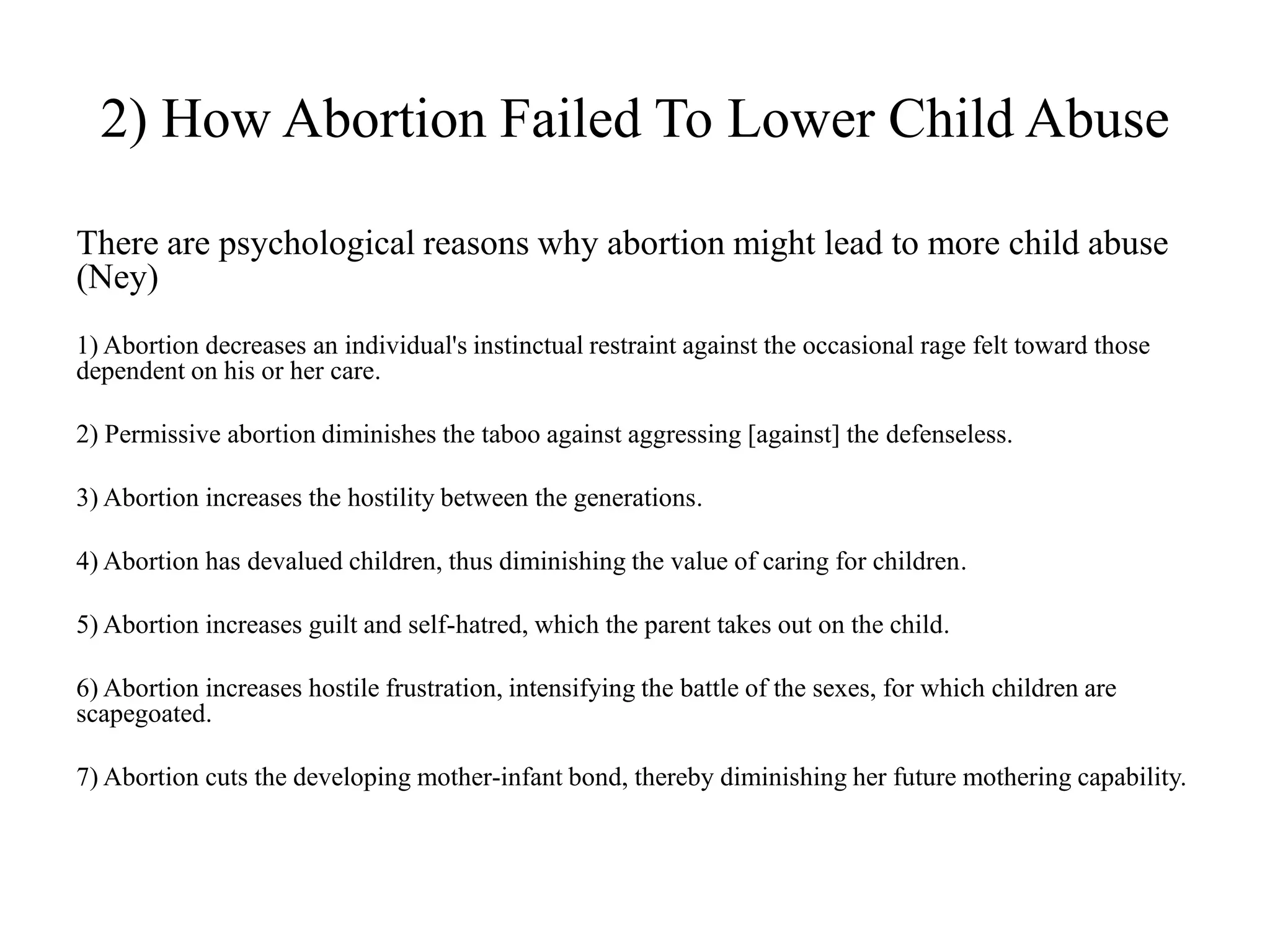 2) How Abortion Failed To Lower Child Abuse

There are psychological reasons why abortion might lead to more child abuse
(Ney)
1) Abortion decreases an individual's instinctual restraint against the occasional rage felt toward those
dependent on his or her care.

2) Permissive abortion diminishes the taboo against aggressing [against] the defenseless.

3) Abortion increases the hostility between the generations.

4) Abortion has devalued children, thus diminishing the value of caring for children.

5) Abortion increases guilt and self-hatred, which the parent takes out on the child.

6) Abortion increases hostile frustration, intensifying the battle of the sexes, for which children are
scapegoated.

7) Abortion cuts the developing mother-infant bond, thereby diminishing her future mothering capability.
 