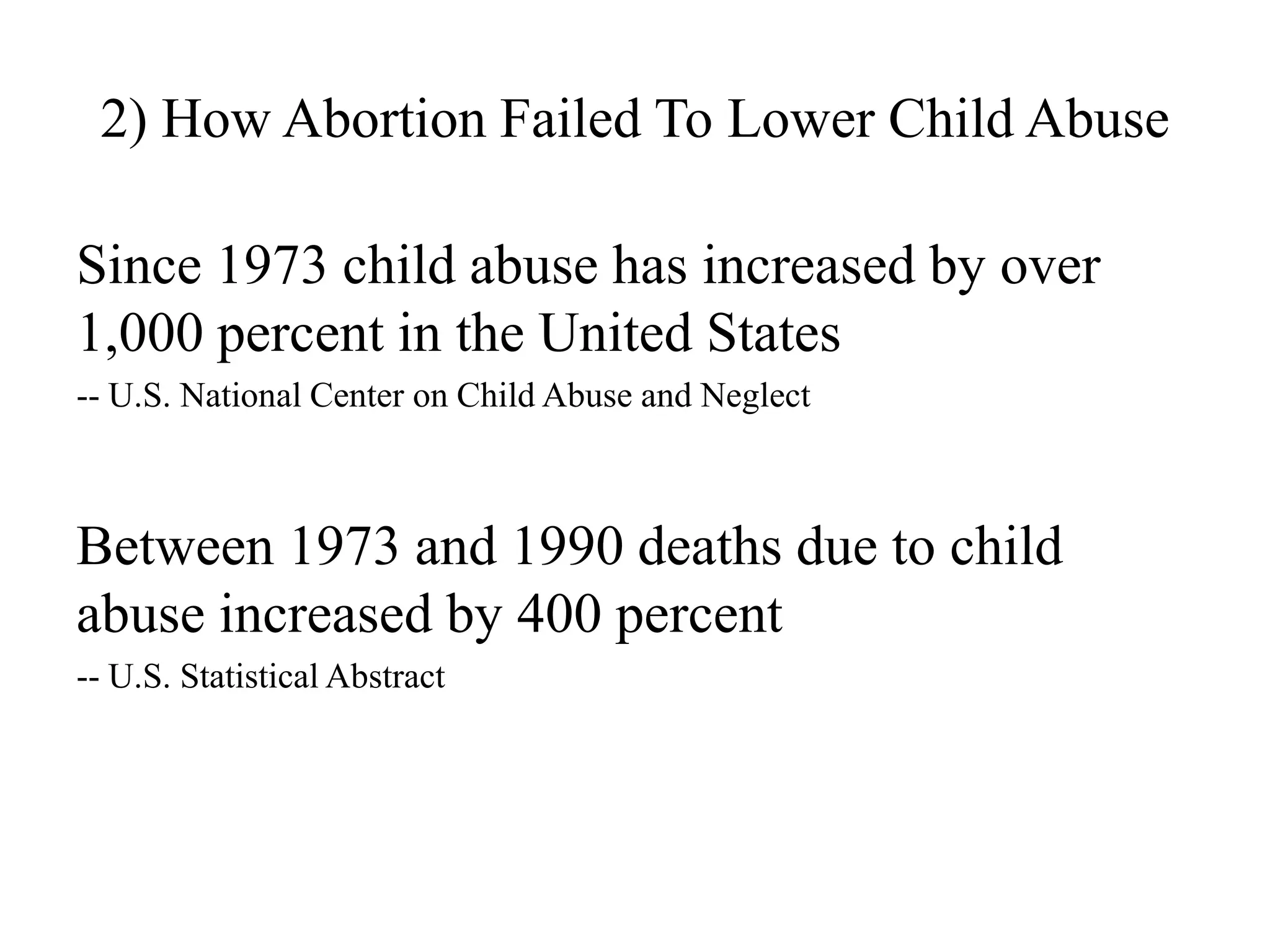 2) How Abortion Failed To Lower Child Abuse

Since 1973 child abuse has increased by over
1,000 percent in the United States
-- U.S. National Center on Child Abuse and Neglect



Between 1973 and 1990 deaths due to child
abuse increased by 400 percent
-- U.S. Statistical Abstract
 