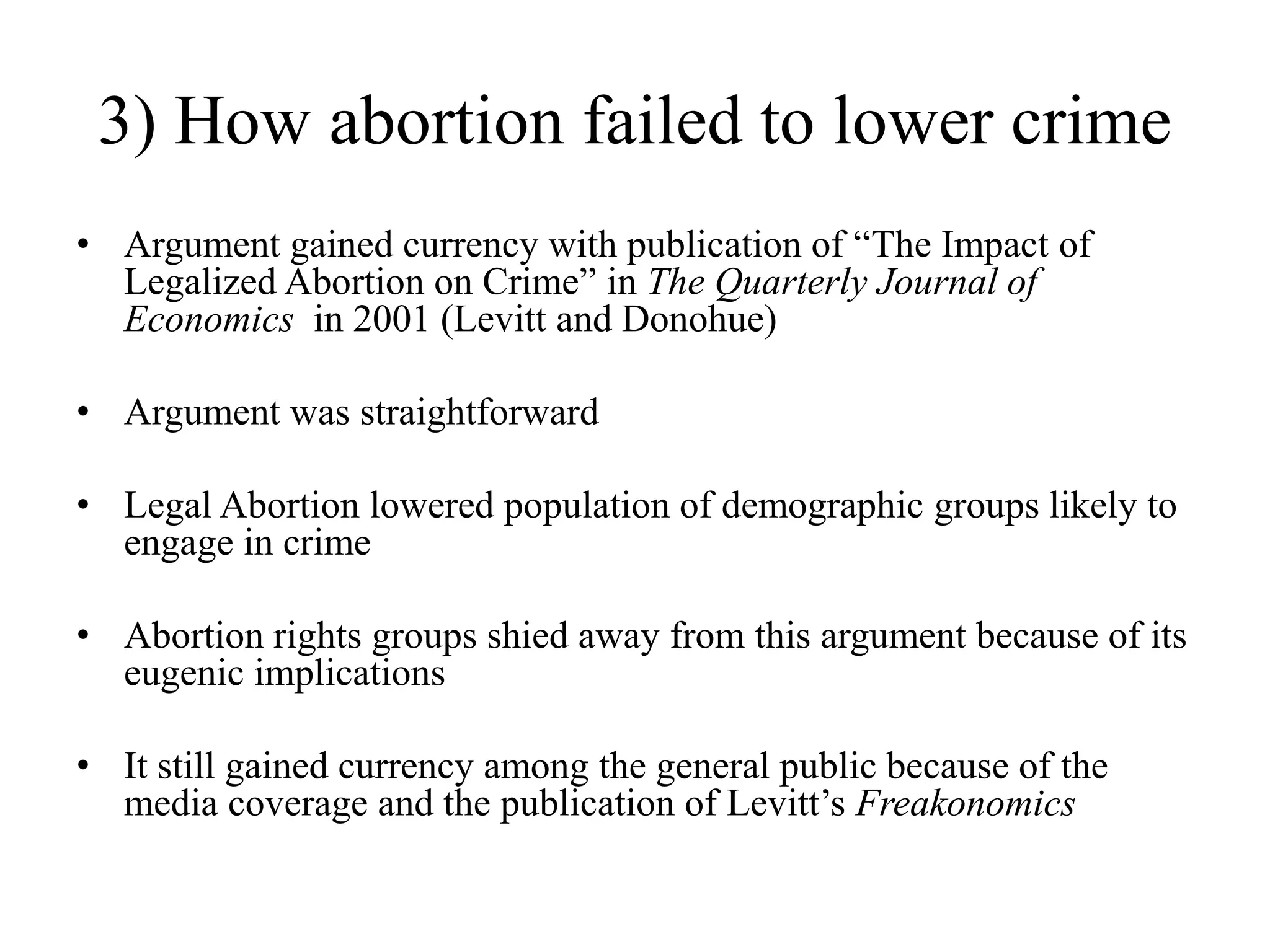3) How abortion failed to lower crime
• Argument gained currency with publication of “The Impact of
  Legalized Abortion on Crime” in The Quarterly Journal of
  Economics in 2001 (Levitt and Donohue)

• Argument was straightforward

• Legal Abortion lowered population of demographic groups likely to
  engage in crime

• Abortion rights groups shied away from this argument because of its
  eugenic implications

• It still gained currency among the general public because of the
  media coverage and the publication of Levitt‟s Freakonomics
 