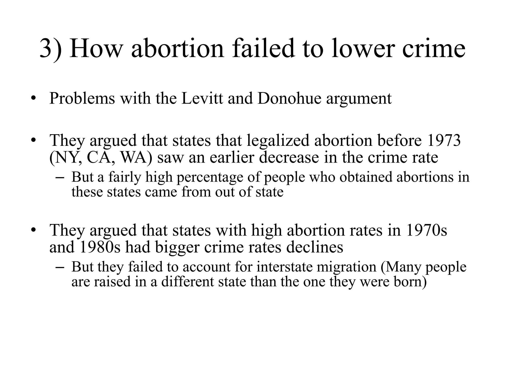 3) How abortion failed to lower crime
• Problems with the Levitt and Donohue argument

• They argued that states that legalized abortion before 1973
  (NY, CA, WA) saw an earlier decrease in the crime rate
   – But a fairly high percentage of people who obtained abortions in
     these states came from out of state

• They argued that states with high abortion rates in 1970s
  and 1980s had bigger crime rates declines
   – But they failed to account for interstate migration (Many people
     are raised in a different state than the one they were born)
 