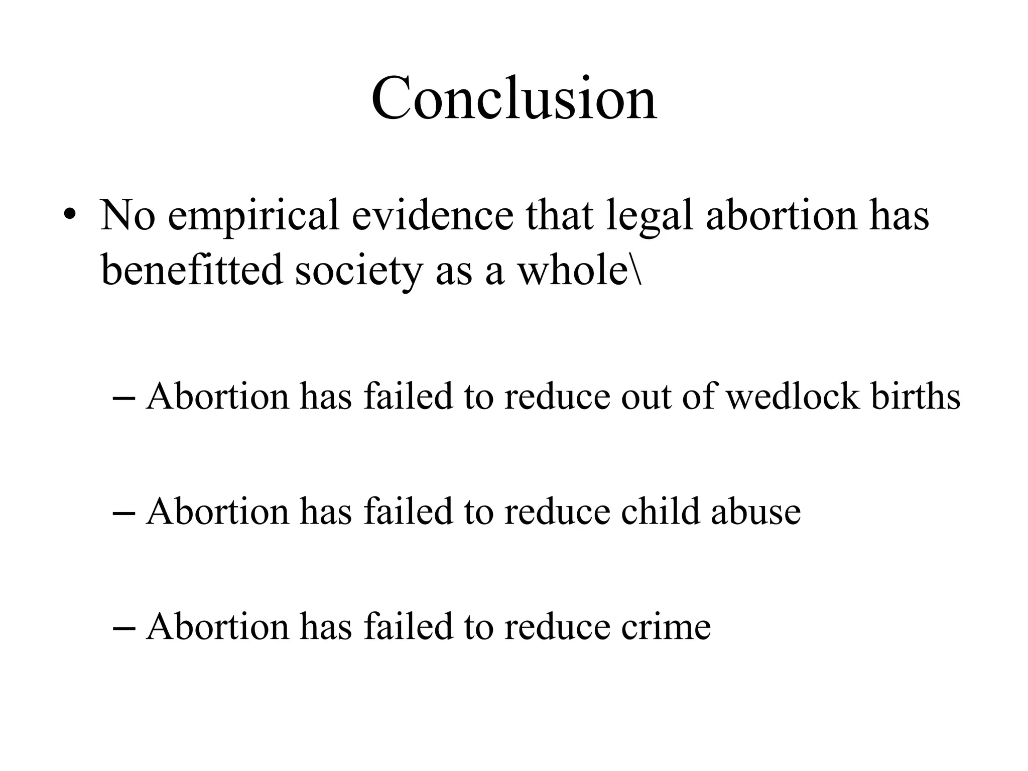 Conclusion
• No empirical evidence that legal abortion has
  benefitted society as a whole

  – Abortion has failed to reduce out of wedlock births

  – Abortion has failed to reduce child abuse

  – Abortion has failed to reduce crime
 