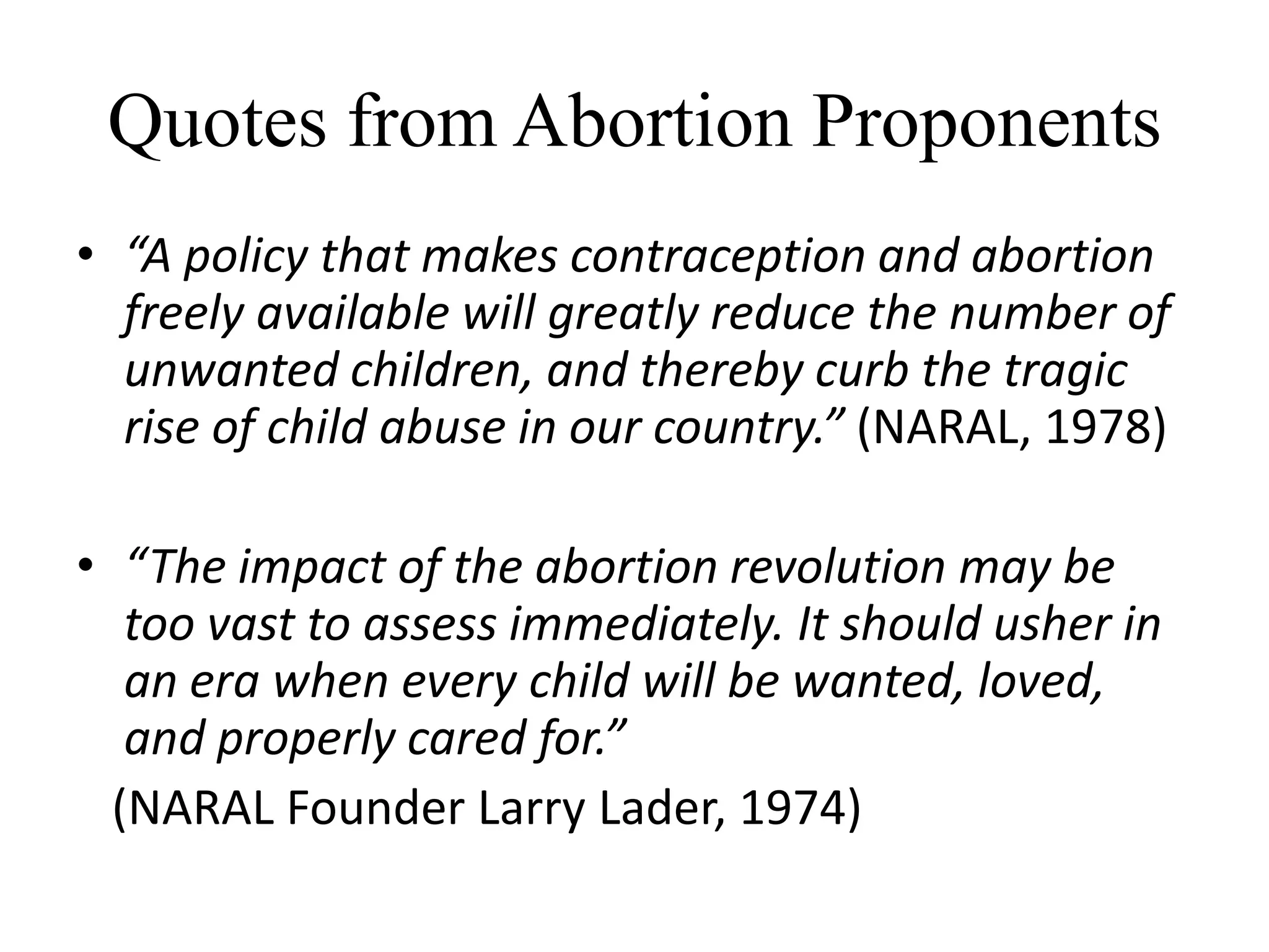 Quotes from Abortion Proponents
• “A policy that makes contraception and abortion
  freely available will greatly reduce the number of
  unwanted children, and thereby curb the tragic
  rise of child abuse in our country.” (NARAL, 1978)

• “The impact of the abortion revolution may be
   too vast to assess immediately. It should usher in
   an era when every child will be wanted, loved,
   and properly cared for.”
  (NARAL Founder Larry Lader, 1974)
 