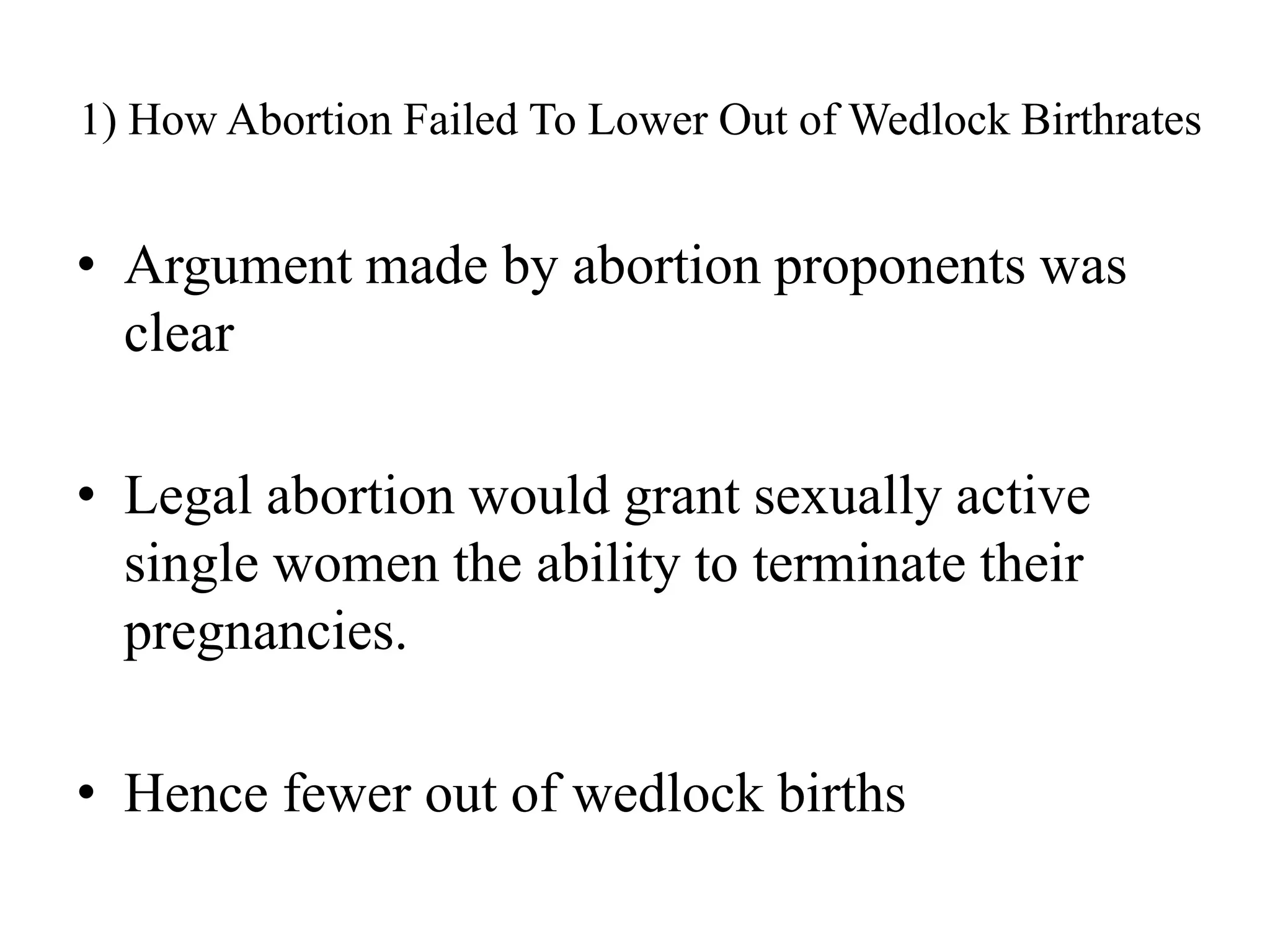 1) How Abortion Failed To Lower Out of Wedlock Birthrates


• Argument made by abortion proponents was
  clear

• Legal abortion would grant sexually active
  single women the ability to terminate their
  pregnancies.

• Hence fewer out of wedlock births
 