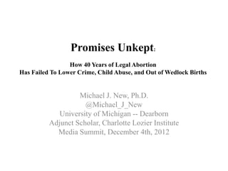 Promises Unkept:
                 How 40 Years of Legal Abortion
Has Failed To Lower Crime, Child Abuse, and Out of Wedlock Births


                   Michael J. New, Ph.D.
                     @Michael_J_New
             University of Michigan -- Dearborn
          Adjunct Scholar, Charlotte Lozier Institute
            Media Summit, December 4th, 2012
 