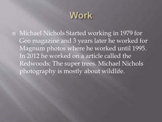  Michael Nichols Started working in 1979 for 
Geo magazine and 3 years later he worked for 
Magnum photos where he worked until 1995. 
In 2012 he worked on a article called the 
Redwoods: The super trees. Michael Nichols 
photography is mostly about wildlife. 
 