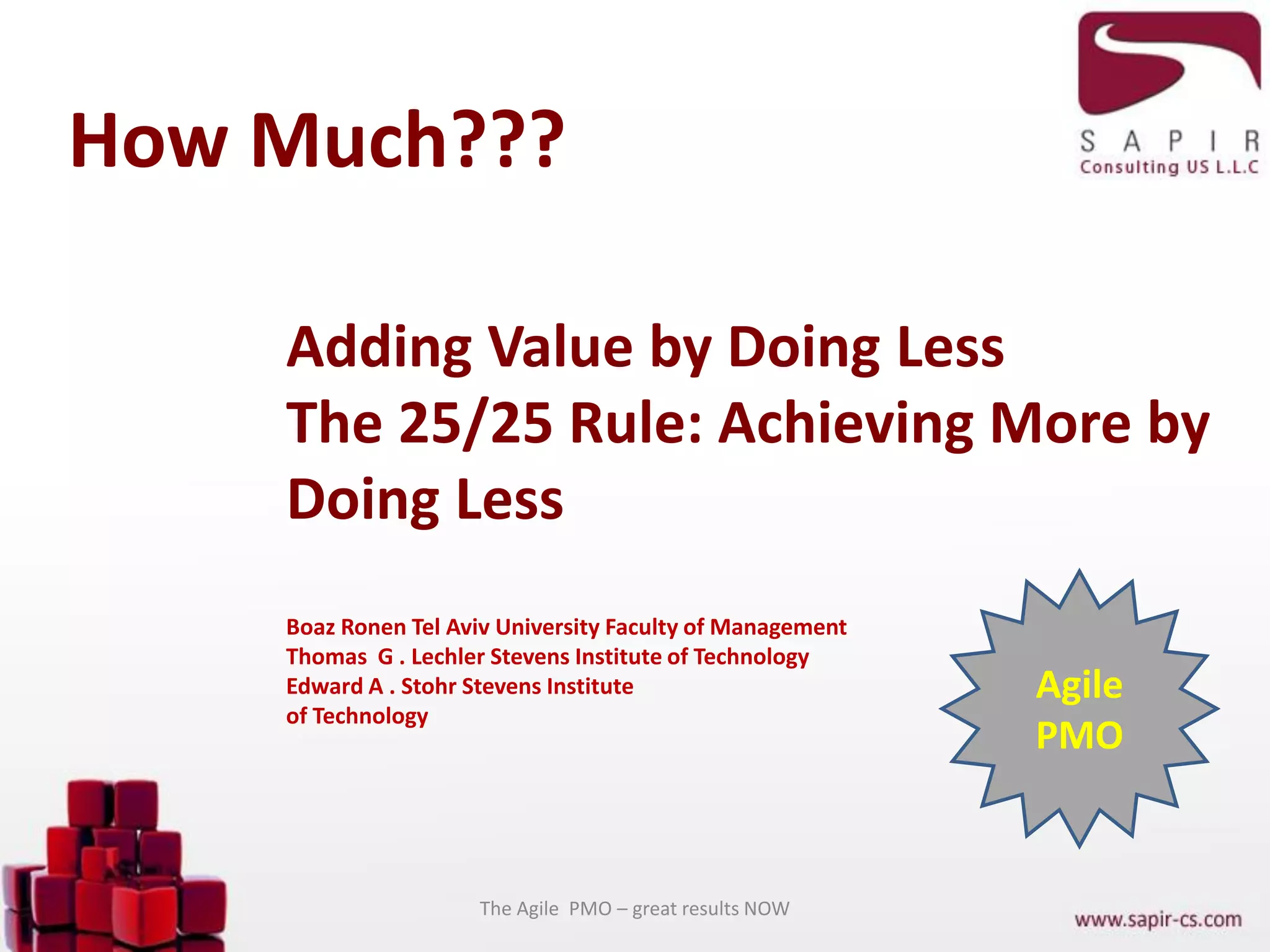 How Much???
The Agile PMO – great results NOW
Adding Value by Doing Less
The 25/25 Rule: Achieving More by
Doing Less
Boaz Ronen Tel Aviv University Faculty of Management
Thomas G . Lechler Stevens Institute of Technology
Edward A . Stohr Stevens Institute
of Technology
Agile
PMO
 