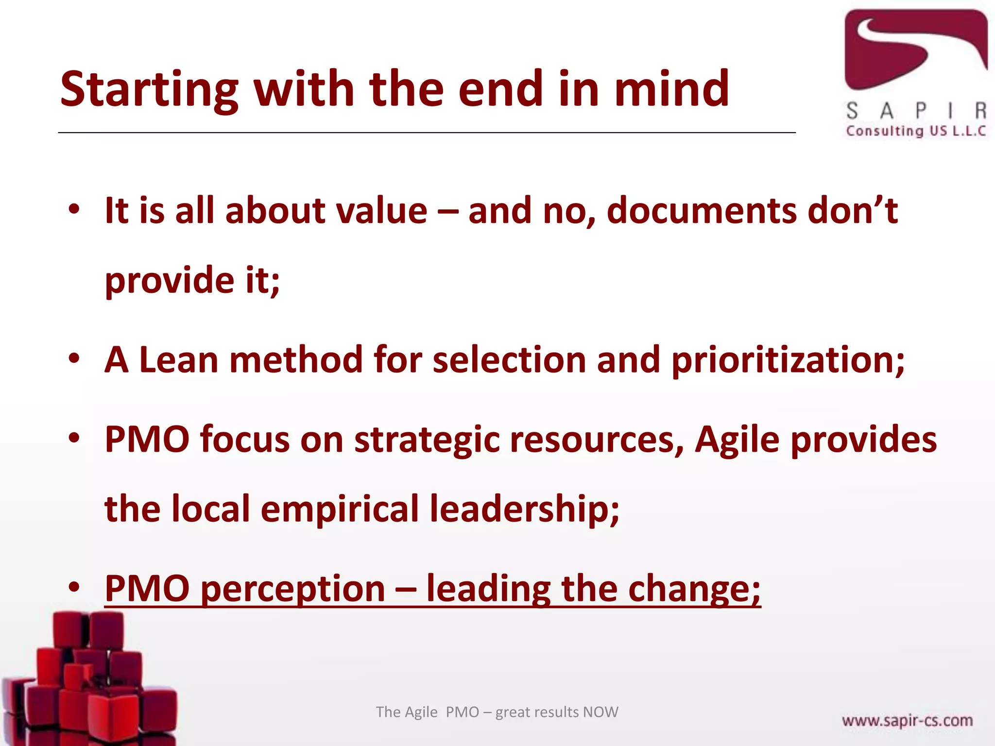 Starting with the end in mind
• It is all about value – and no, documents don’t
provide it;
• A Lean method for selection and prioritization;
• PMO focus on strategic resources, Agile provides
the local empirical leadership;
• PMO perception – leading the change;
The Agile PMO – great results NOW
 