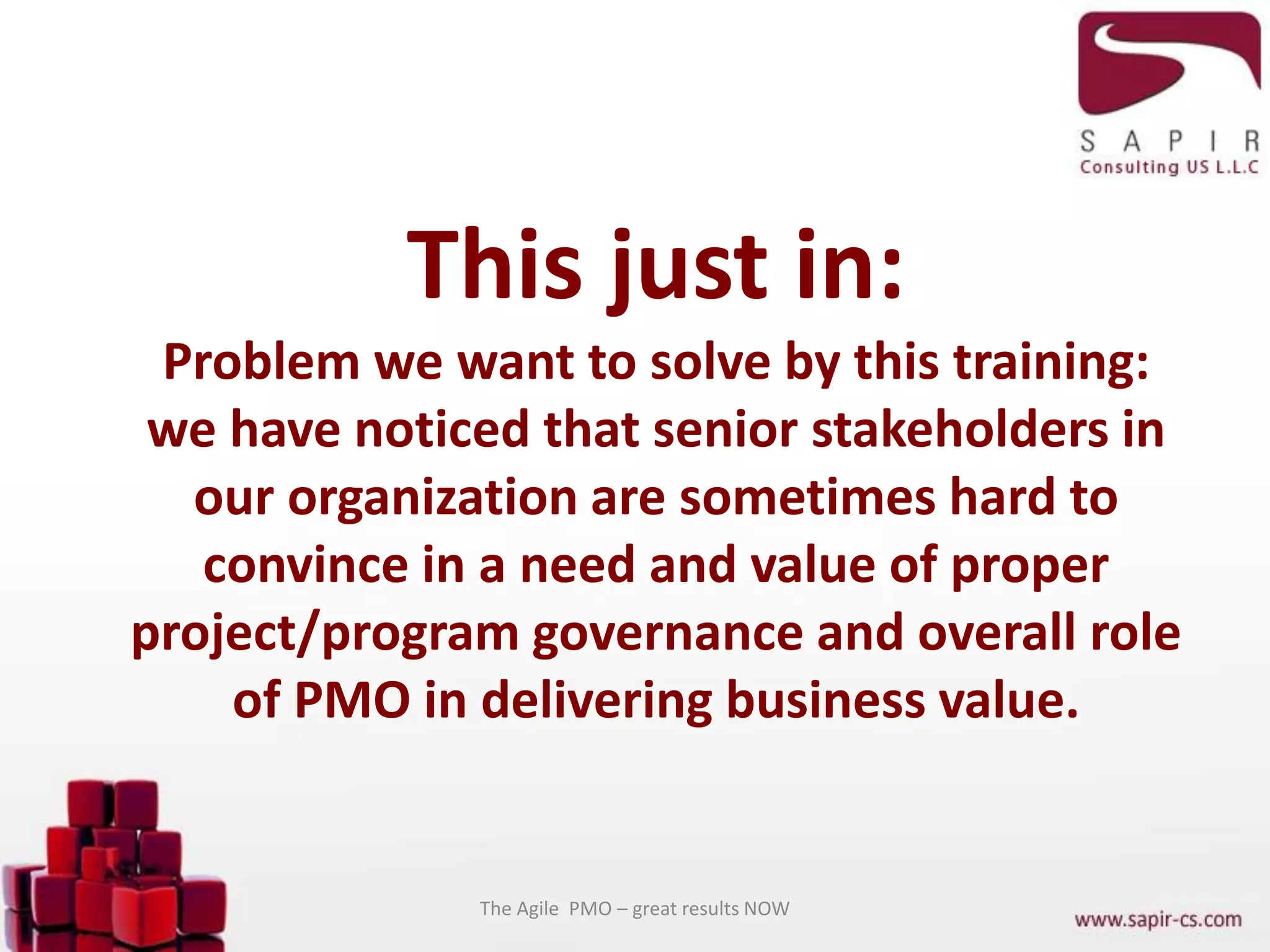 This just in:
Problem we want to solve by this training:
we have noticed that senior stakeholders in
our organization are sometimes hard to
convince in a need and value of proper
project/program governance and overall role
of PMO in delivering business value.
The Agile PMO – great results NOW
 