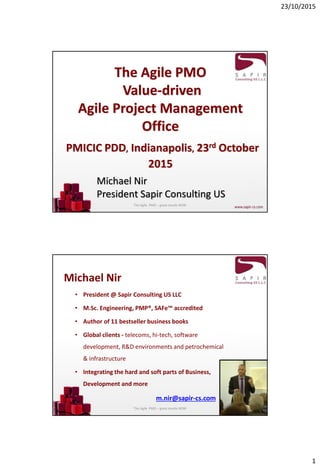 23/10/2015
1
The Agile PMO
Value-driven
Agile Project Management
Office
PMICIC PDD, Indianapolis, 23rd October
2015
Michael Nir
President Sapir Consulting US
The Agile PMO – great results NOW
Michael Nir
• President @ Sapir Consulting US LLC
• M.Sc. Engineering, PMP®, SAFe™ accredited
• Author of 11 bestseller business books
• Global clients - telecoms, hi-tech, software
development, R&D environments and petrochemical
& infrastructure
• Integrating the hard and soft parts of Business,
Development and more
m.nir@sapir-cs.com
The Agile PMO – great results NOW
 