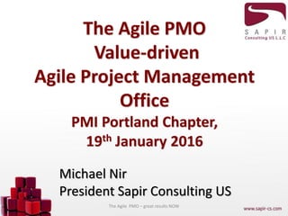 The Agile PMO
Value-driven
Agile Project Management
Office
PMI Portland Chapter,
19th January 2016
Michael Nir
President Sapir Consulting US
The Agile PMO – great results NOW
 