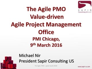 The Agile PMO
Value-driven
Agile Project Management
Office
PMI Chicago,
9th March 2016
Michael Nir
President Sapir Consulting US
The Agile PMO – great results NOW
 