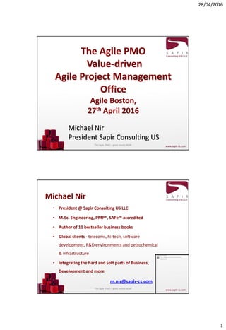 28/04/2016
1
The Agile PMO
Value-driven
Agile Project Management
Office
Agile Boston,
27th April 2016
Michael Nir
President Sapir Consulting US
The Agile PMO – great results NOW
Michael Nir
• President @ Sapir Consulting US LLC
• M.Sc. Engineering, PMP®, SAFe™ accredited
• Author of 11 bestseller business books
• Global clients - telecoms, hi-tech, software
development, R&D environments and petrochemical
& infrastructure
• Integrating the hard and soft parts of Business,
Development and more
m.nir@sapir-cs.com
The Agile PMO – great results NOW
 
