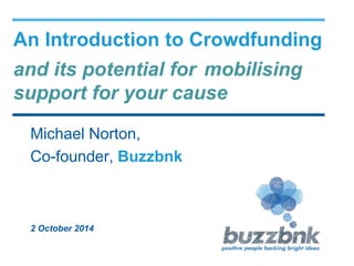 An Introduction to Crowdfunding 
and its potential for mobilising 
support for your cause 
Michael Norton, 
Co-founder, Buzzbnk 
2 October 2014 
 