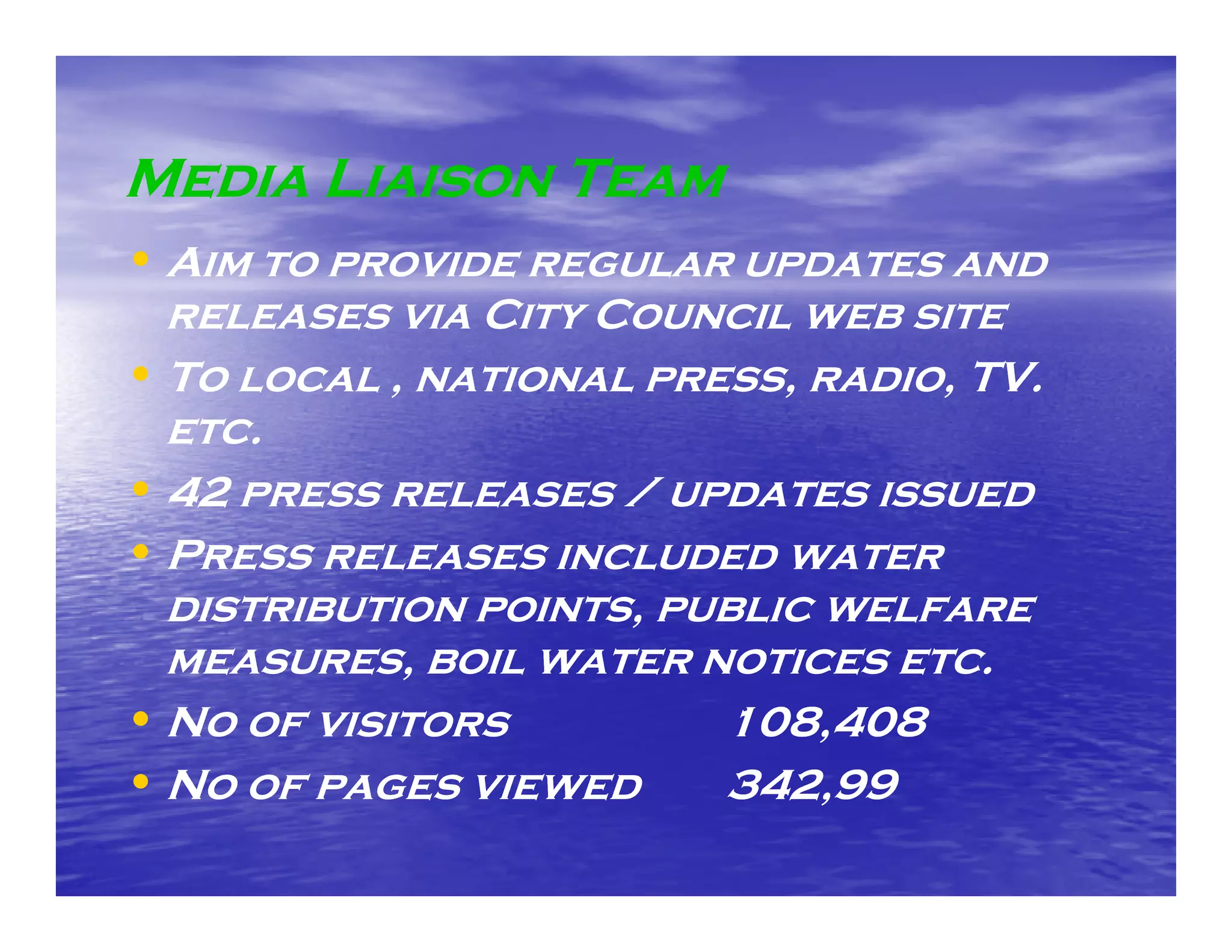 Media Liaison Team
• Aim to provide regular updates and
  releases via City Council web site
• To local , national press, radio, TV.
  etc.
• 42 press releases / updates issued
• Press releases included water
  distribution points, public welfare
  measures,
  measures boil water notices etc.
                                etc
• No of visitors         108,408
• No of pages viewed     342,99
                         342 99
 
