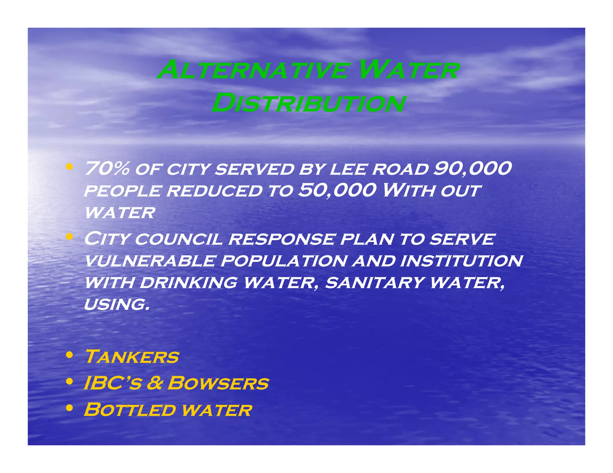 Alternative Water
           Distribution

• 70% of city served by lee road 90,000
  people reduced to 50,000 With out
  water
     te
• City council response plan to serve
  vulnerable population and institution
  with drinking water, sanitary water,
  using.

• Tankers
• IBC’s & Bowsers
  IBC s
• Bottled water
 