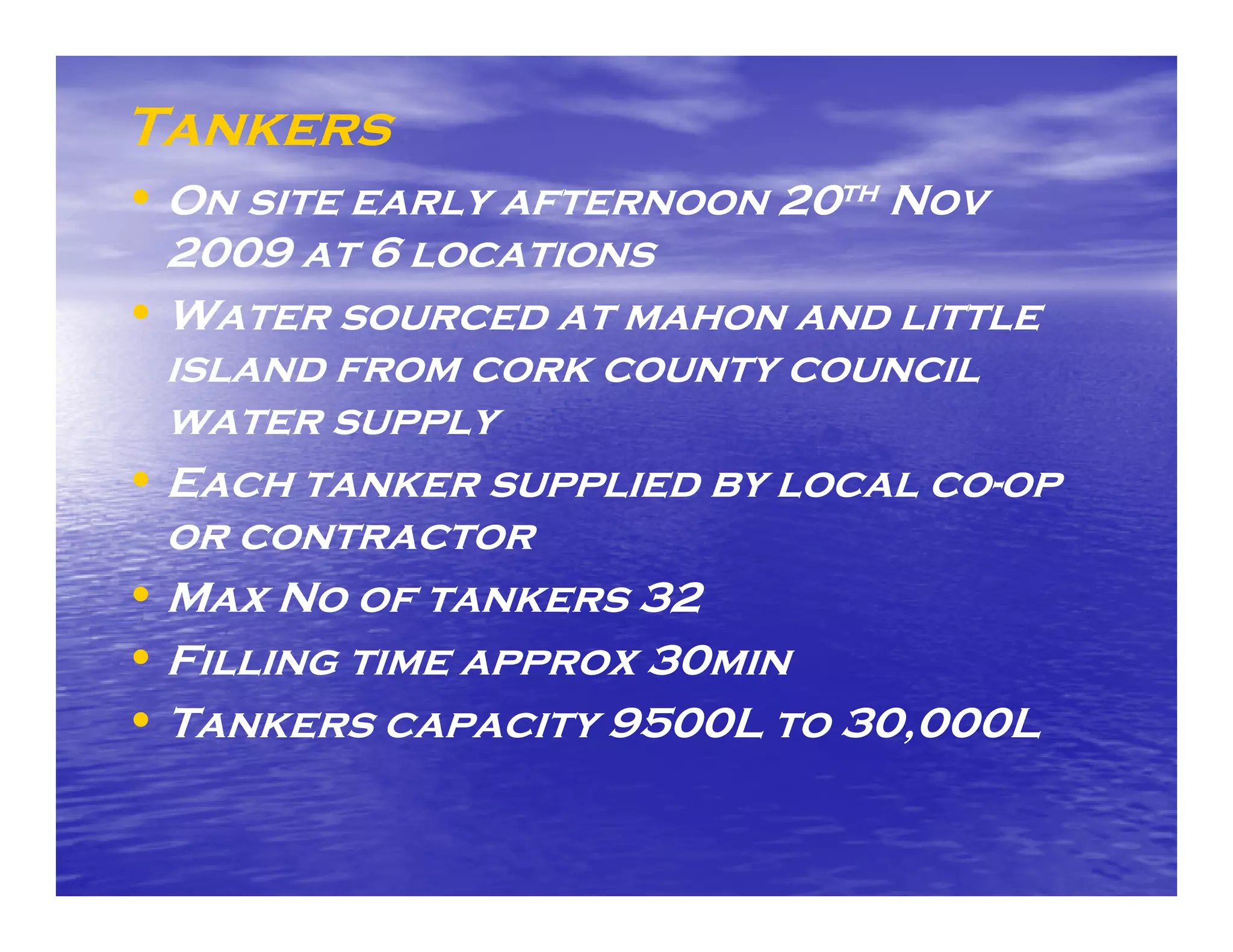 Tankers
• On site early afternoon 20th Nov
  2009 at 6 locations
• Water sourced at mahon and little
  island from cork county council
  water supply
• Each tanker supplied by local co-op
                                co-
  or contractor
• Max No of tankers 32
• Filling time approx 30min
• Tankers capacity 9500L to 30,000L
 