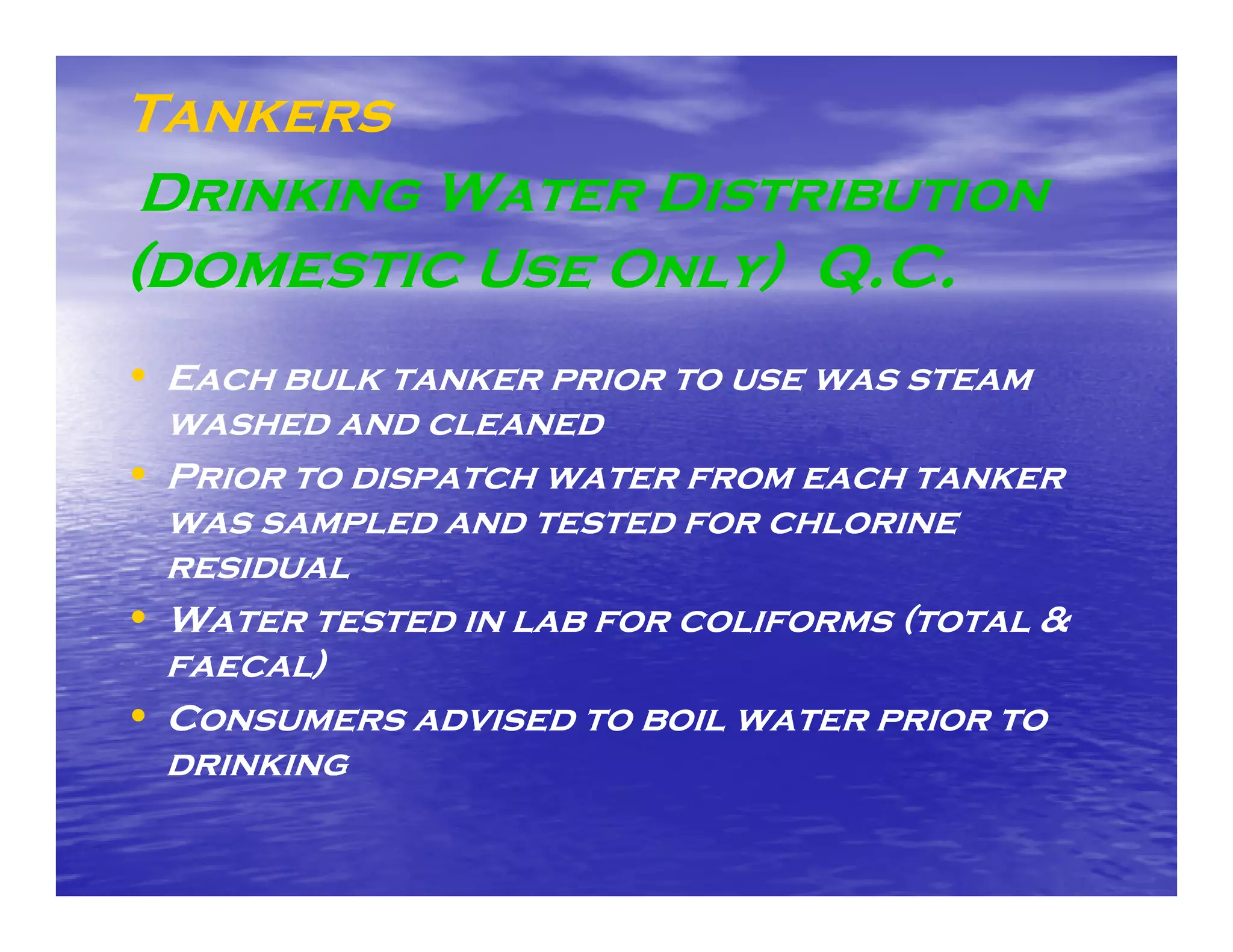 Tankers
 Drinking Water D
 D        W     Distribution
(domestic Use Only) Q.C.
• Each bulk tanker prior to use was steam
  washed and cleaned
• Prior to dispatch water from each tanker
  was sampled and tested for chlorine
  residual
• Water tested in lab for coliforms (total &
  faecal)
  f e    )
• Consumers advised to boil water prior to
  drinking
 