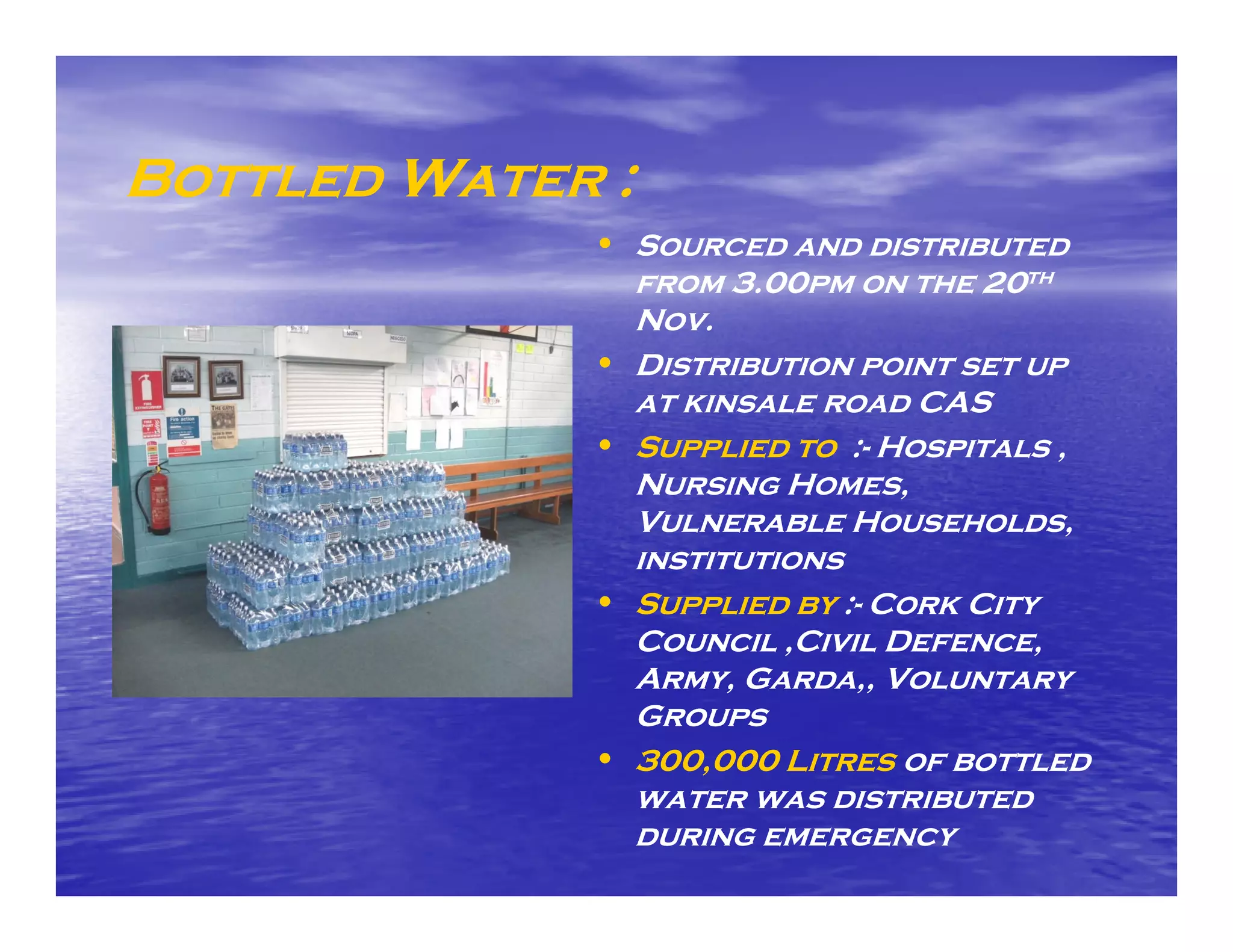 Bottled Water :
             • Sourced and distributed
                  from 3.00pm on the 20th
                  Nov.
             •    Distribution point set up
                  at kinsale road CAS
             •    Supplied to :- Hospitals ,
                  Nursing Homes,
                  Vulnerable Households,    ,
                  institutions
             •    Supplied by :- Cork City
                  Council ,Civil Defence,
                           ,              ,
                  Army, Garda,, Voluntary
                  Groups
             •    300,000 Litres of bottled
                  water was distributed
                  during emergency
 
