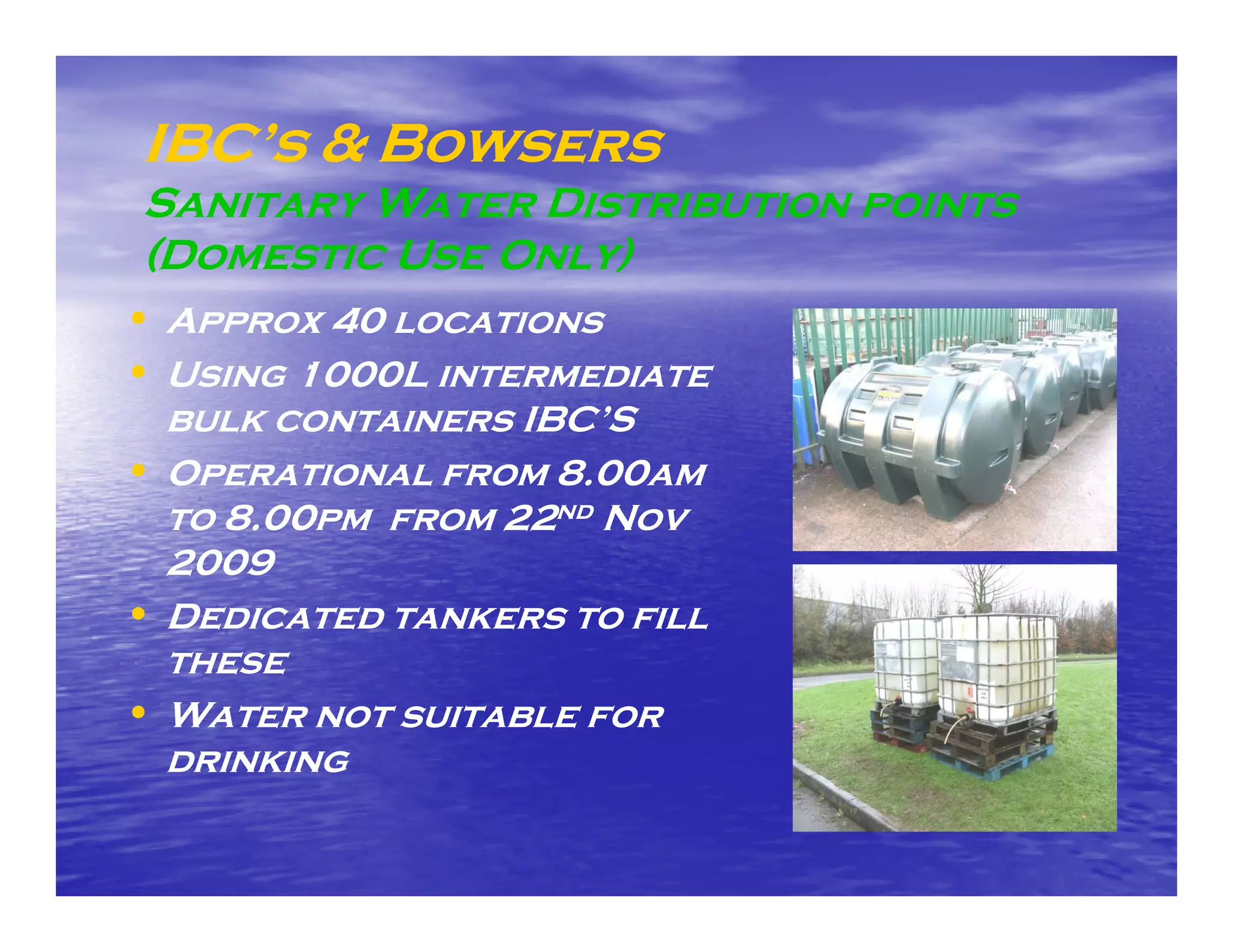 IBC’s & Bowsers
 Sanitary Water Distribution points
 (Domestic Use Only)
• Approx 40 locations
• Using 1000L intermediate
  bulk containers IBC’S
• Operational from 8.00am
  to 8.00pm from 22nd Nov
  2009
• Dedicated tankers to fill
  these
• Water not suitable for
  drinking
 