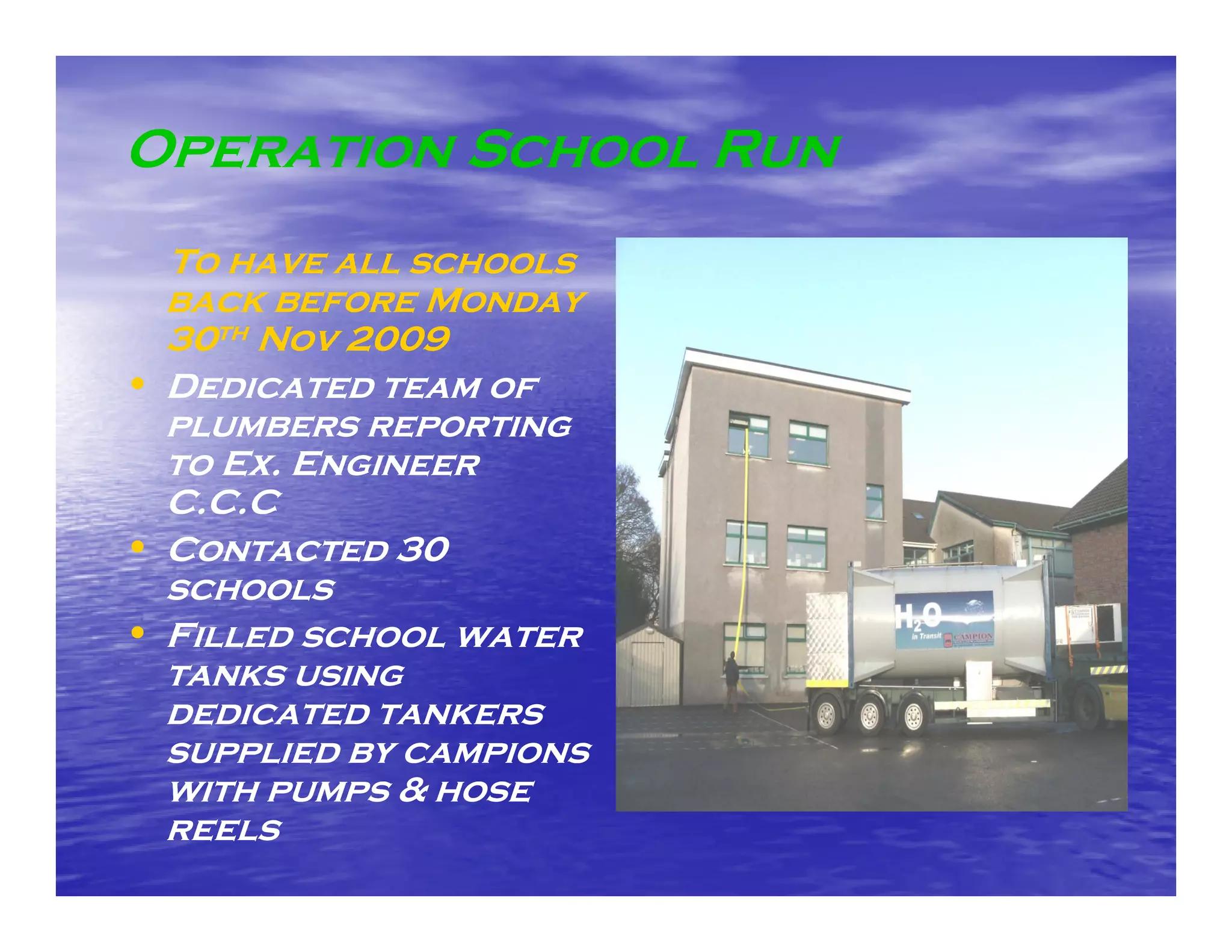 Operation School Run
  To have all schools
  back before Monday
  30th Nov 2009
• Dedicated team of
  plumbers reporting
         e   e    t
  to Ex. Engineer
  C.C.C
• Contacted 30
  schools
• Filled school water
  tanks using
  dedicated tankers
  supplied by campions
  with pumps & hose
  reels
 