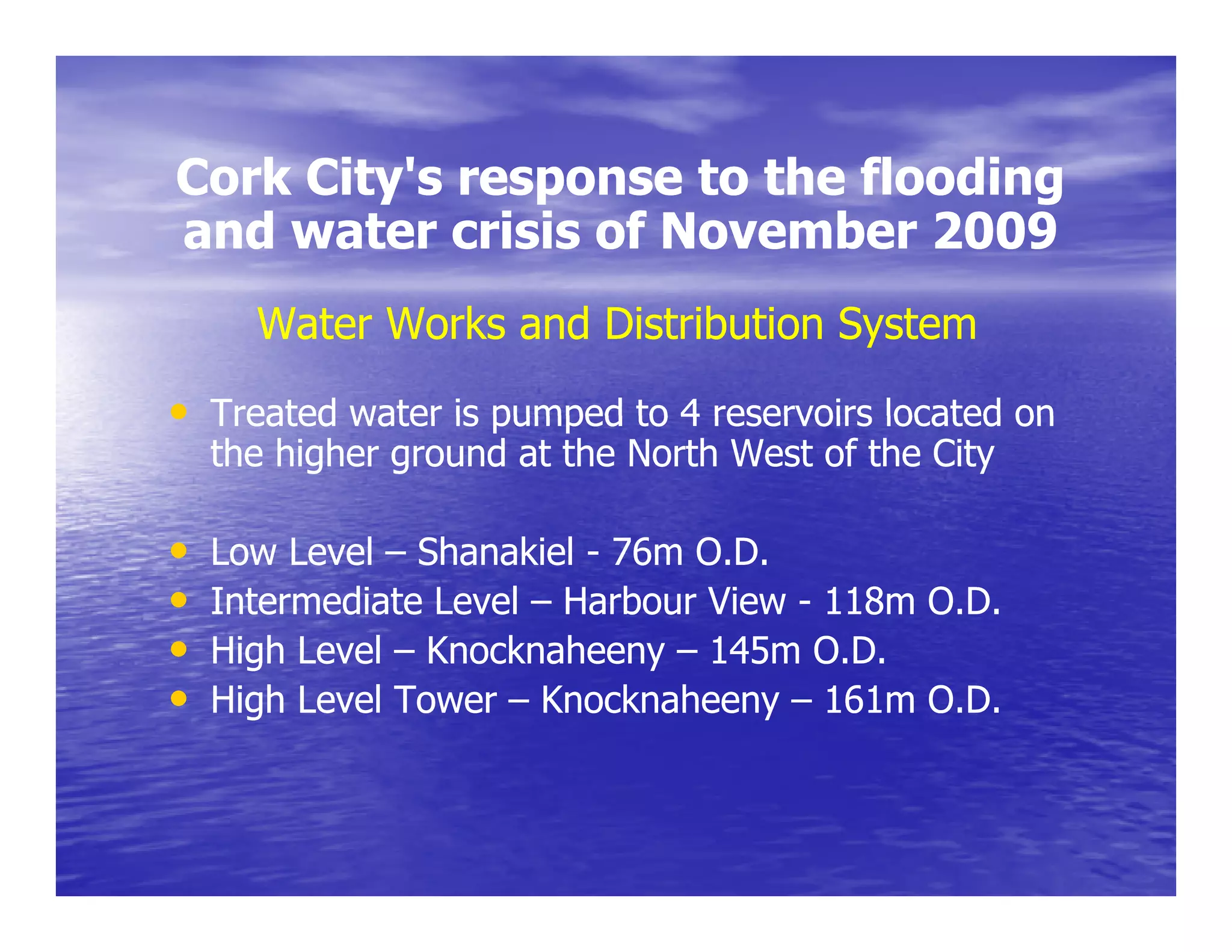 Cork City's response to the flooding
     City s
and water crisis of November 2009
      Water Works and Distribution System
• Treated water is pumped to 4 reservoirs located on
    the higher ground at the North West of the City

•   Low Level – Shanakiel - 76m O.D.
•   Intermediate Level – Harbour View - 118m O.D.
•   High Level – Knocknaheeny – 145m O.D.
                                       OD
•   High Level Tower – Knocknaheeny – 161m O.D.
 