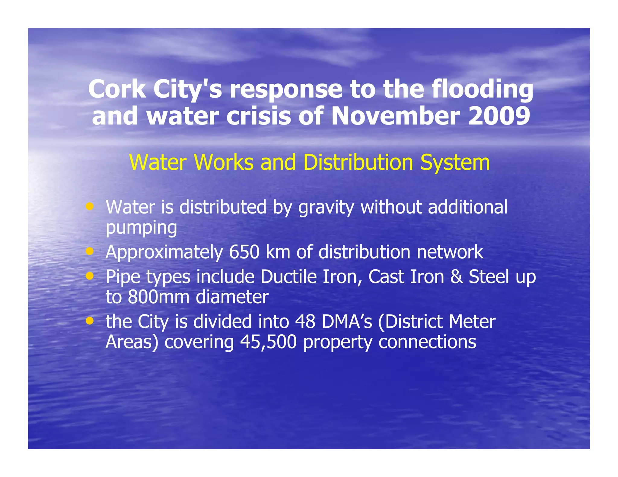 Cork City's response to the flooding
     City s
and water crisis of November 2009
      Water Works and Distribution System
• Water is distributed by gravity without additional
    pumping
•   Approximately 650 km of distribution network
•   Pipe types include Ductile Iron, Cast Iron & Steel up
    to 800mm diameter
•   the City is divided into 48 DMA’s (District Meter
           y                          (
    Areas) covering 45,500 property connections
 