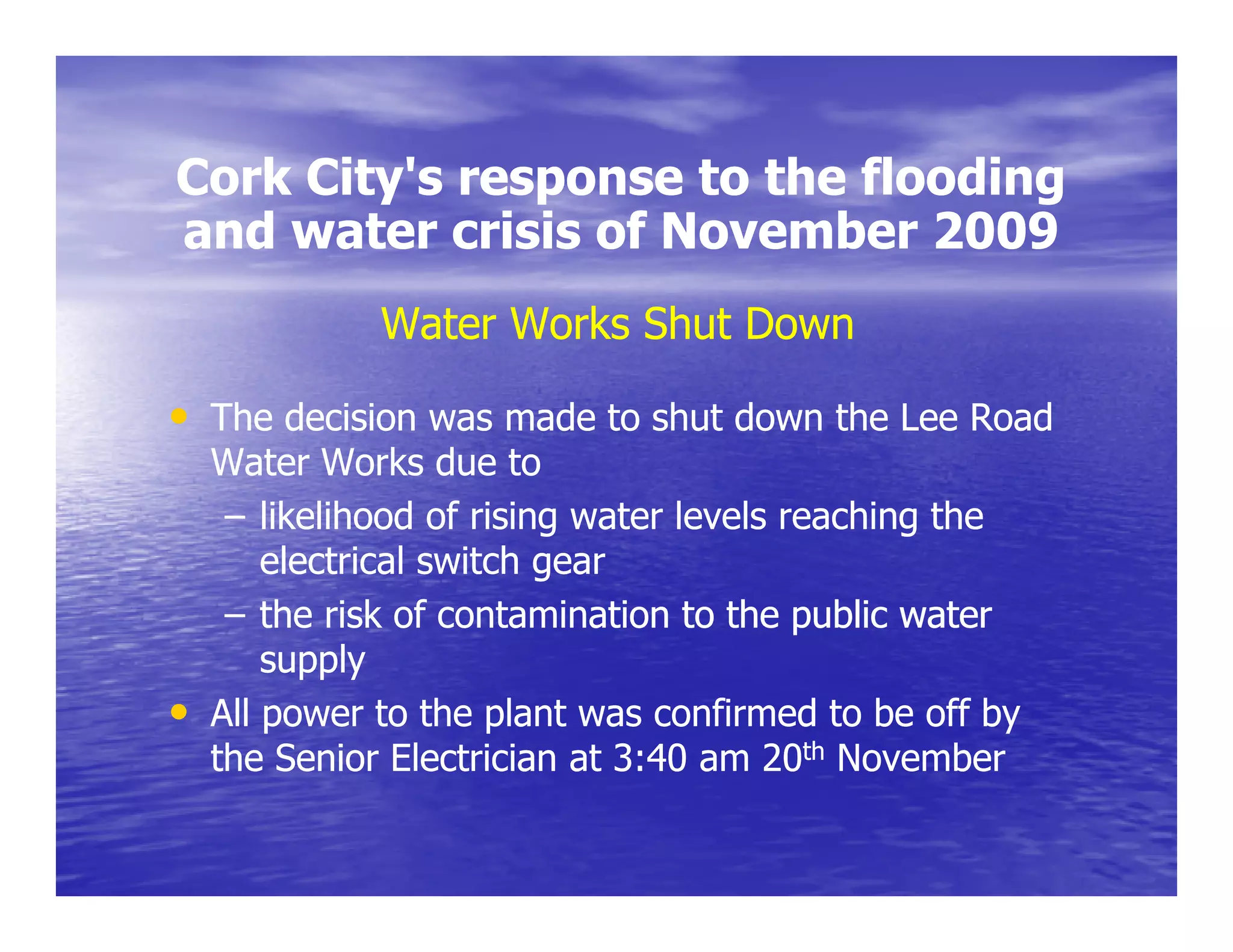 Cork City's response to the flooding
     City s
and water crisis of November 2009
              Water Works Shut Down

• The decision was made to shut down the Lee Road
    Water Works due to
     – likelihood of rising water levels reaching the
                          g                     g
        electrical switch gear
     – the risk of contamination to the public water
        supply
•   All power to the plant was confirmed to be off by
    the Senior Electrician at 3:40 am 20th November
 