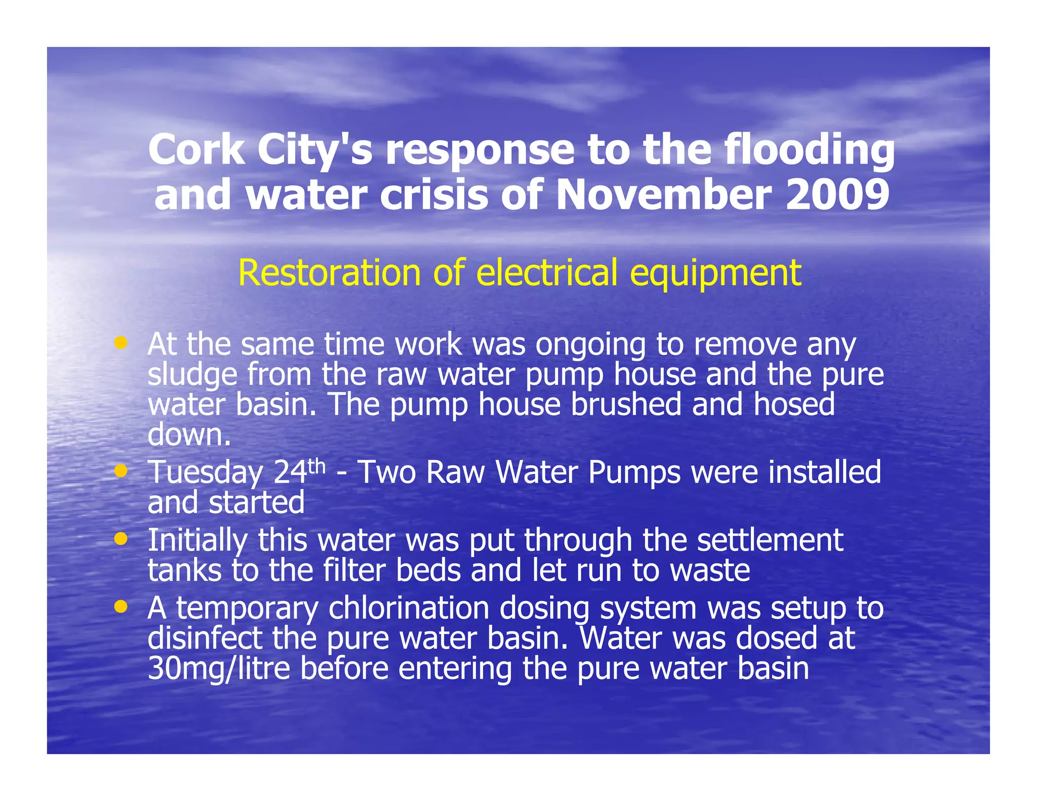 Cork City's response to the flooding
         City s
    and water crisis of November 2009
          Restoration of electrical equipment
• At the same time work was ongoing to remove any
    sludge from the raw water pump house and the pure
    water basin. The pump house brushed and hosed
    down.
•   Tuesday 24th - Two Raw Water Pumps were installed
    and started
•   Initially this water was put through the settlement
            y                p         g
    tanks to the filter beds and let run to waste
•   A temporary chlorination dosing system was setup to
    disinfect the pure water basin. Water was dosed at
                   p
    30mg/litre before entering the pure water basin
 