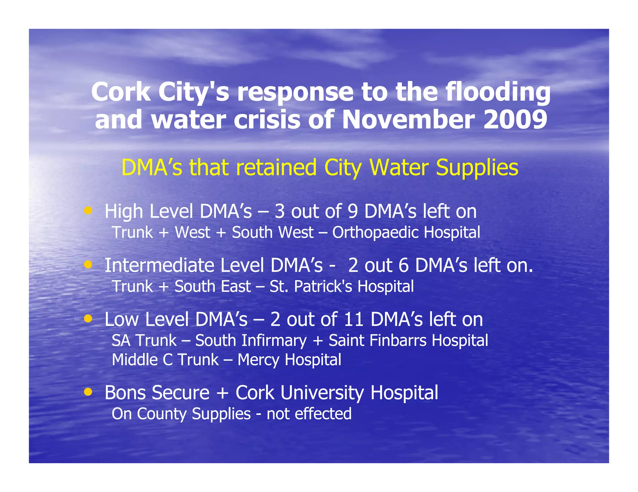 Cork City's response to the flooding
     City s
and water crisis of November 2009
    DMA’s that retained City Water Supplies
• High Level DMA s – 3 out of 9 DMA’s left on
             DMA’s              DMA s
   Trunk + West + South West – Orthopaedic Hospital

• Intermediate Level DMA’s - 2 out 6 DMA’s left on.
   Trunk + South East – St. Patrick's Hospital

• Low Level DMA’s – 2 out of 11 DMA’s left on
   SA Trunk – South Infirmary + Saint Finbarrs Hospital
   Middle C Trunk – Mercy Hospital

• Bons Secure + Cork University Hospital
                              y    p
   On County Supplies - not effected
 