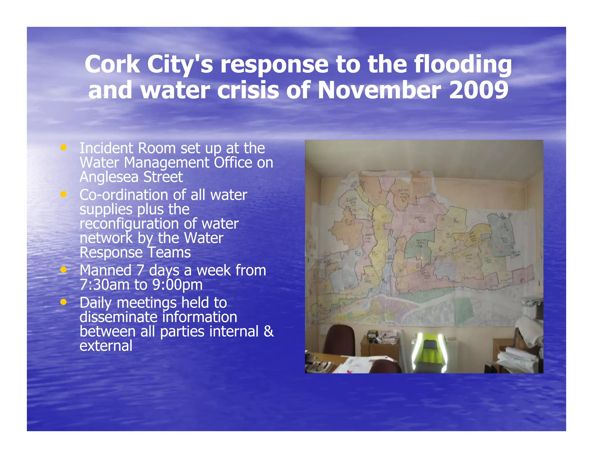 Cork City's response to the flooding
    and water crisis of November 2009
      d     t     i i fN       b

• I id Room set up at the
  Incident R           h
    Water Management Office on
    Anglesea Street
•   Co-o d at o of all ate
    Co-ordination o a water
    supplies plus the
    reconfiguration of water
    network by the Water
    Response Teams
        p
•   Manned 7 days a week from
    7:30am to 9:00pm
•   Daily meetings held to
    disseminate information
    between all parties internal &
    external
 