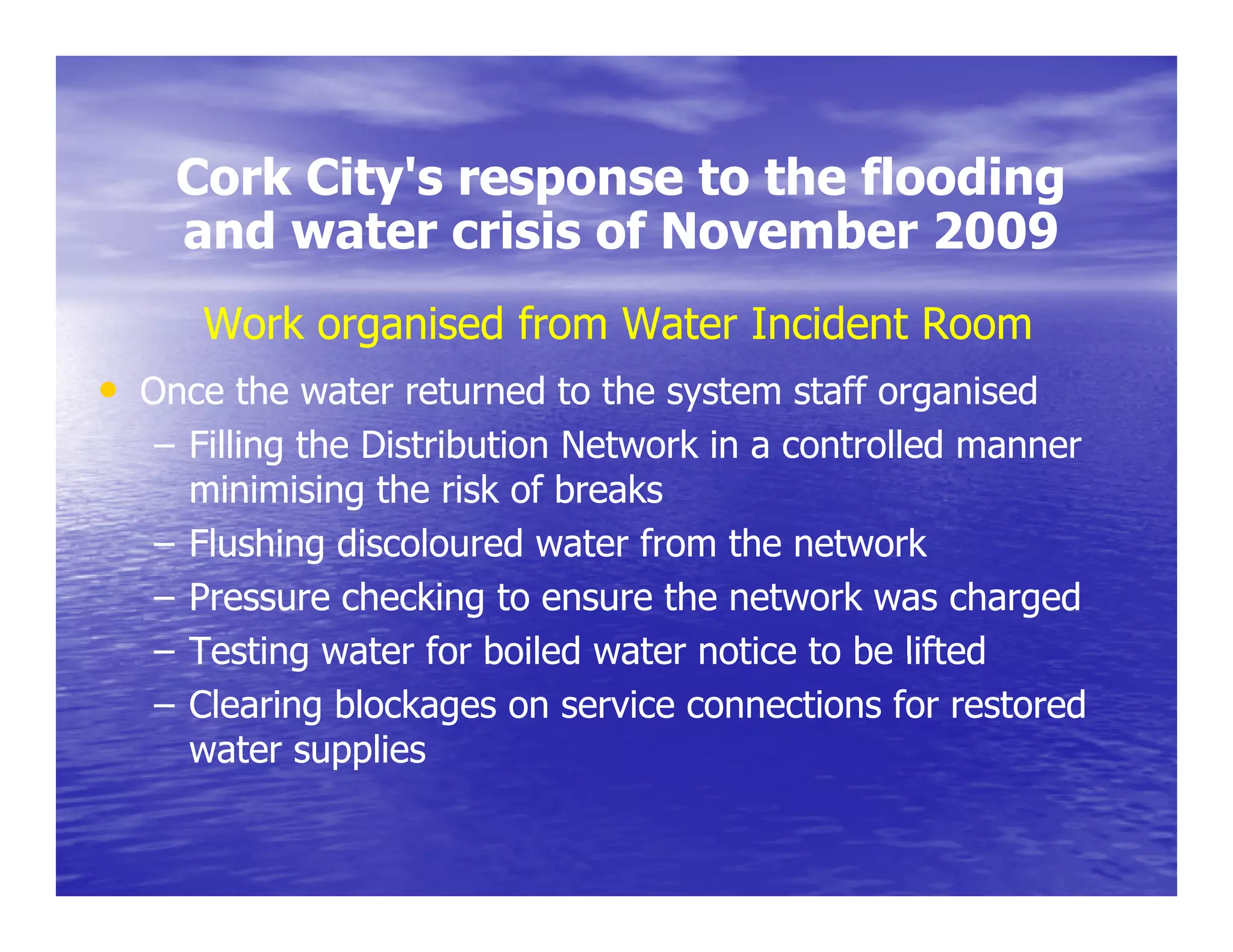 Cork City's response to the flooding
         City s
    and water crisis of November 2009
      Work organised from Water Incident Room
• Once the water returned to the system staff organised
   – Filling the Distribution Network in a controlled manner
     minimising the risk of breaks
   – Fl shing discoloured water from the network
     Flushing discolo ed ate f om           net o k
   – Pressure checking to ensure the network was charged
   – Testing water for boiled water notice to be lifted
   – Clearing blockages on service connections for restored
     water supplies
 