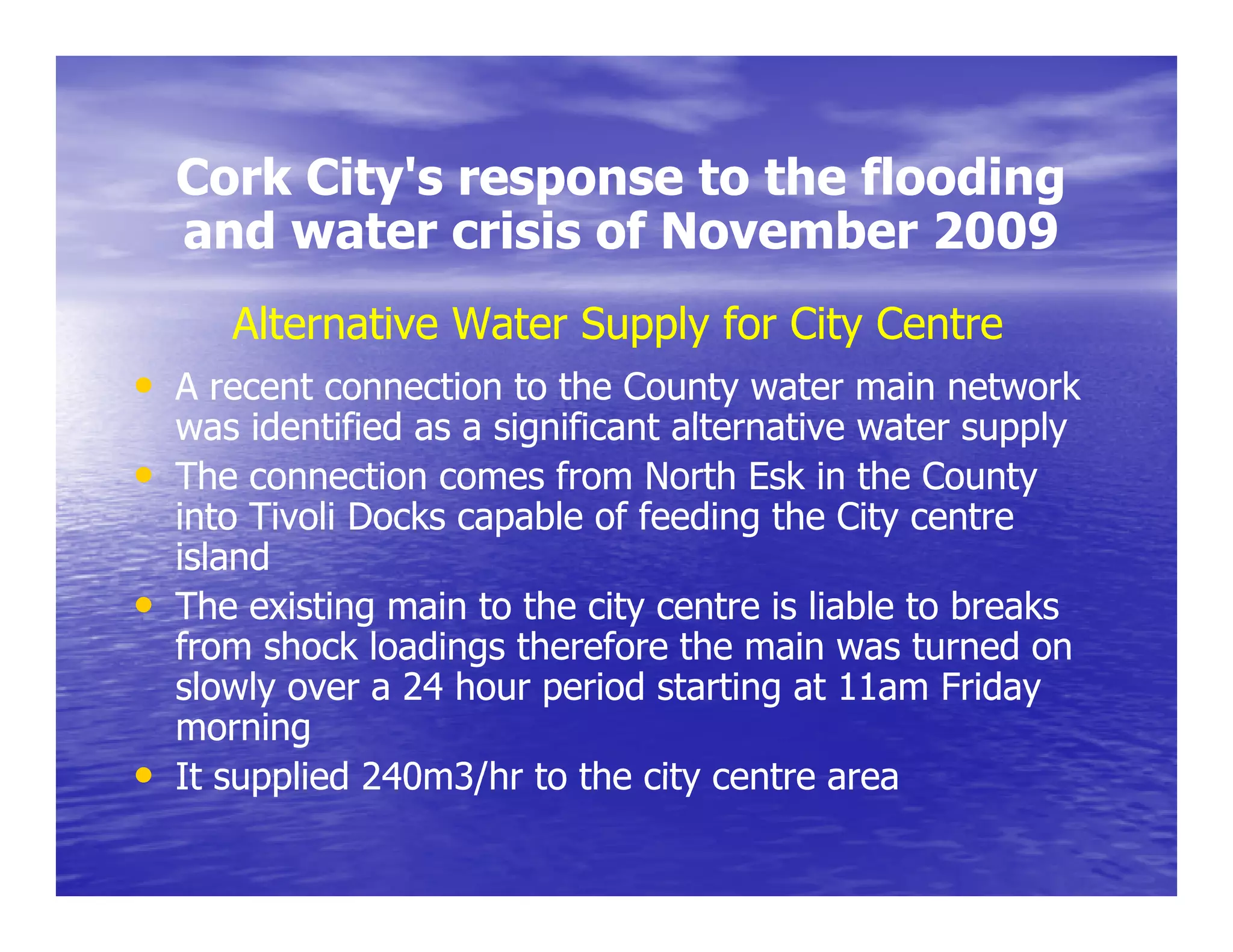 Cork City's response to the flooding
         City s
    and water crisis of November 2009
       Alternative Water Supply for City Centre
• A recent connection to the County water main network
    was id tifi d as a significant alternative water supply
         identified      i ifi    t lt    ti       t       l
•   The connection comes from North Esk in the County
    into Tivoli Docks capable of feeding the City centre
                        p               g        y
    island
•   The existing main to the city centre is liable to breaks
    from shock loadings therefore the main was turned on
    slowly over a 24 hour period starting at 11am Friday
    morning
•   It supplied 240m3/hr to the city centre area
 