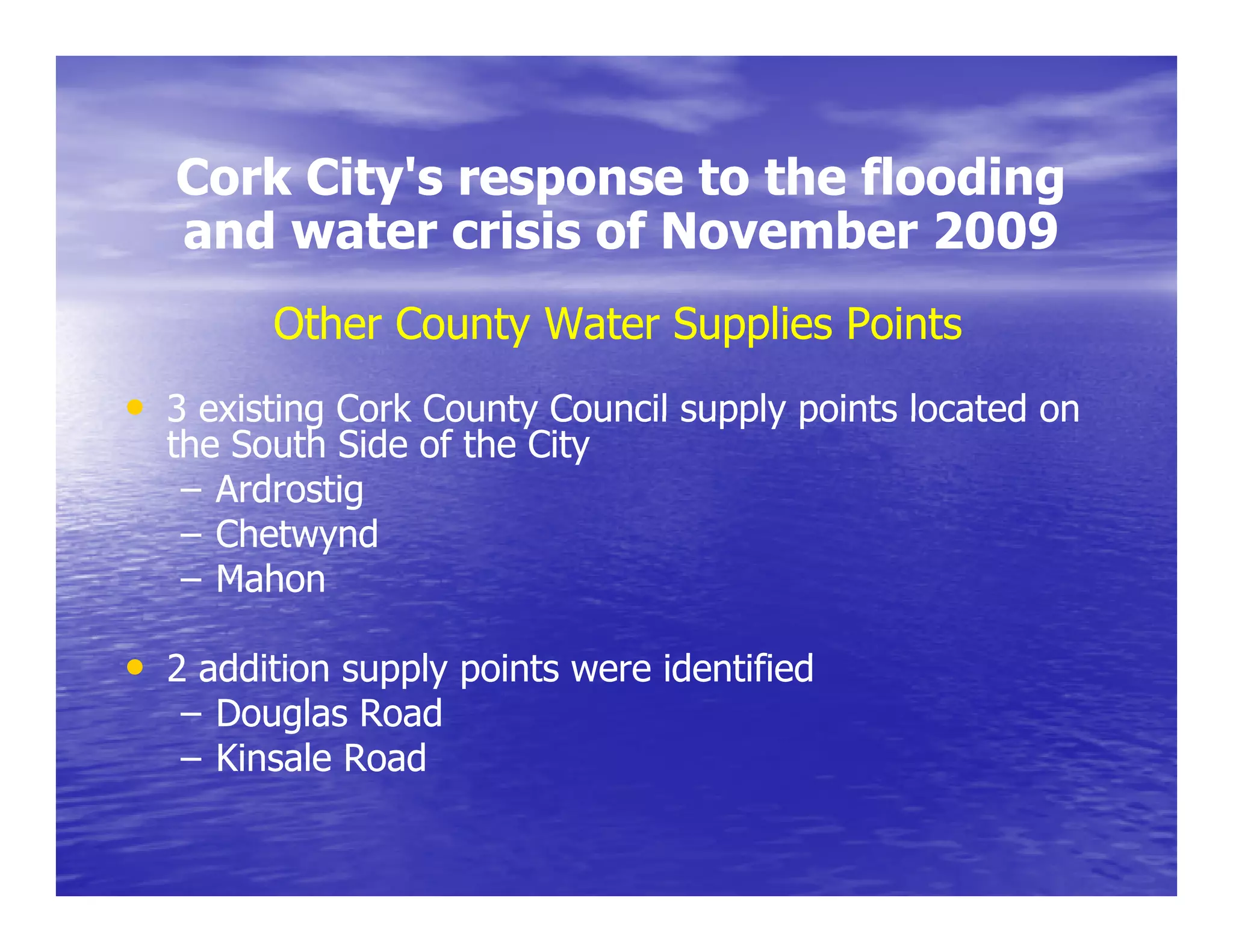 Cork City's response to the flooding
        City s
   and water crisis of November 2009
         Other County Water Supplies Points
• 3 existing Cork County Council supply points located on
  the South Side of the City
   – Ardrostig
   – Chetwynd
   – Mahon

• 2 addition supply points were identified
     dditi       l    i t       id tifi d
   – Douglas Road
   – Kinsale Road
 