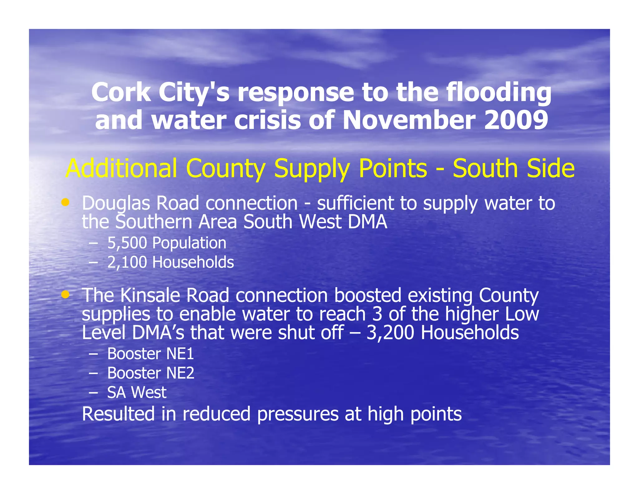 Cork City's response to the flooding
        City s
   and water crisis of November 2009
Additional County Supply Points - South Side
• Douglas Road connection - sufficient to supply water to
  the S th
  th Southern A
              Area South W t DMA
                   S th West
   – 5,500 Population
   – 2,100 Households

• The Kinsale Road connection boosted existing County
  supplies to enable water to reach 3 of the higher Low
  Level DMA’s that were shut off – 3,200 Households
                                    ,
   – Booster NE1
   – Booster NE2
   – SA West
  Resulted in reduced pressures at high points
 