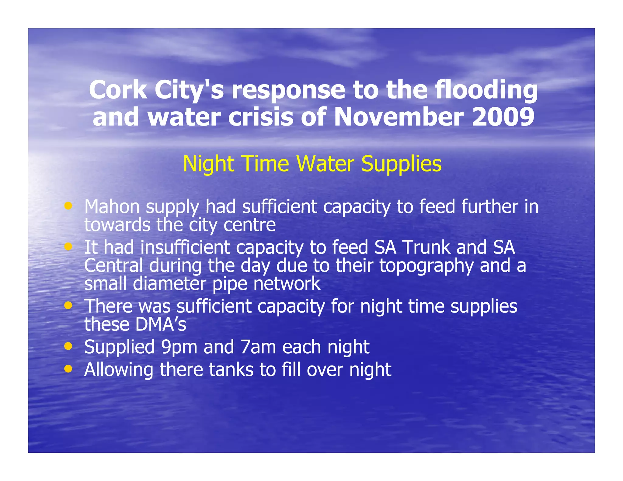 Cork City's response to the flooding
         City s
    and water crisis of November 2009
               Night Time Water Supplies
• Mahon supply had sufficient capacity to feed further in
    towards the city centre
•   It had insufficient capacity to feed SA Trunk and SA
    Central during the day due to their topography and a
    small diameter pipe network
•   There was sufficient capacity for night time supplies
    these DMA’s
•   Supplied 9pm and 7am each night
•   Allowing there tanks to fill over night
 