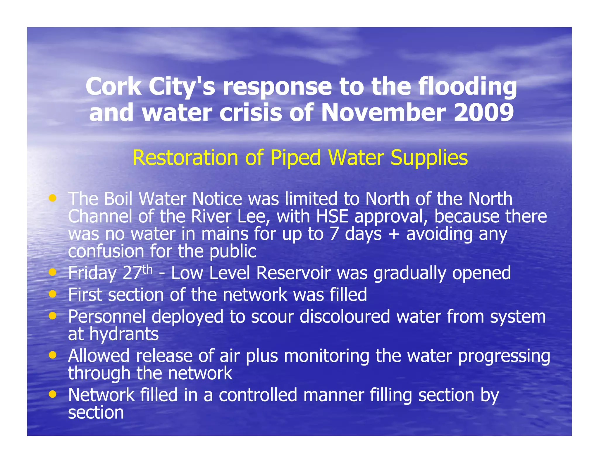 Cork City's response to the flooding
           City s
      and water crisis of November 2009
           Restoration of Piped Water Supplies
• The Boil Water Notice was limited to North of the North
    Channel of the River Lee, with HSE approval, because there
    was no water in mains for up to 7 days + avoiding any
    confusion for the public
                       p
•   Friday 27th - Low Level Reservoir was gradually opened
•   First section of the network was filled
•   Personnel deployed to scour discoloured water from system
    at hydrants
•   Allowed release of air plus monitoring the water progressing
    through the network
•   Network filled in a controlled manner filling section by
    section
 