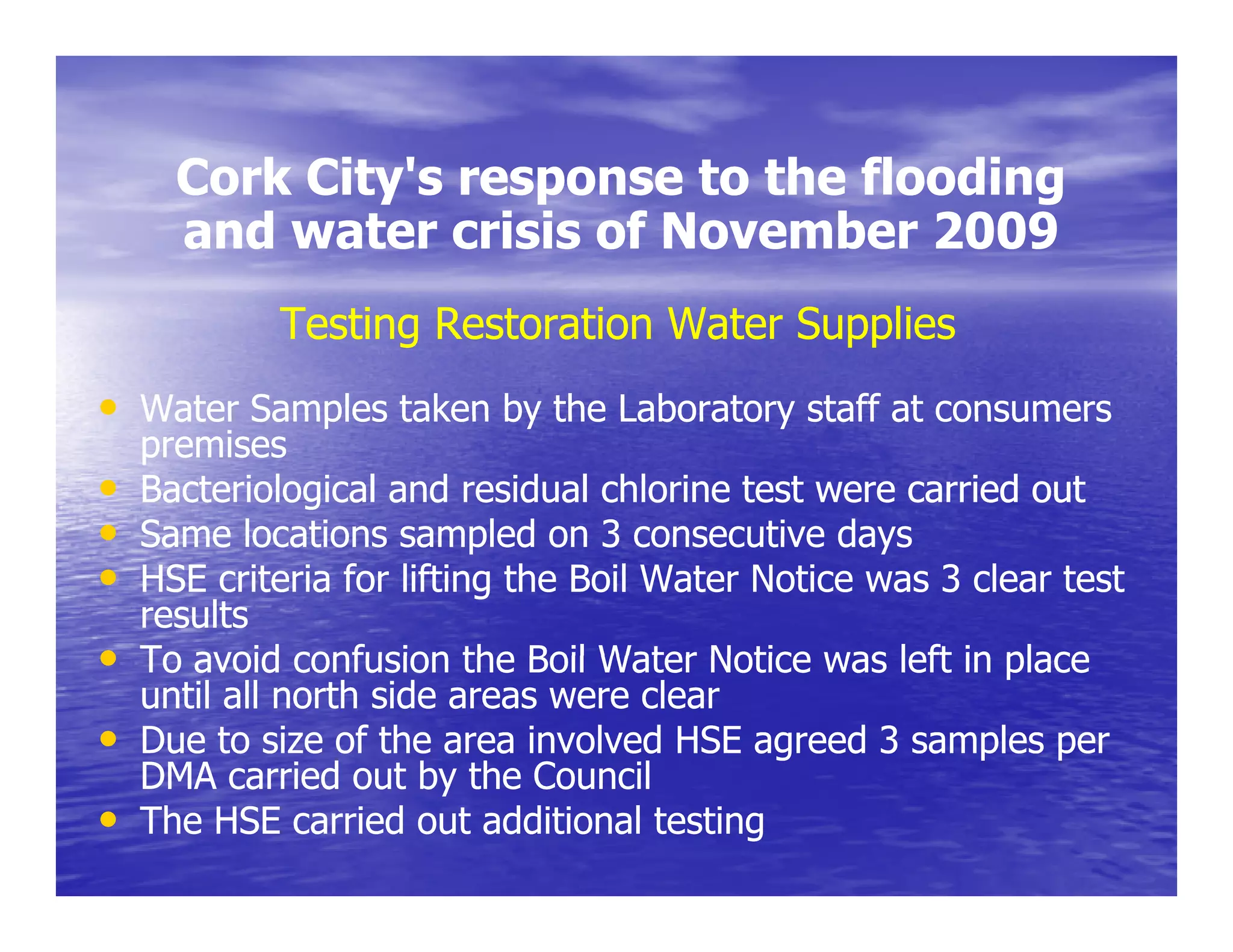 Cork City's response to the flooding
           City s
      and water crisis of November 2009
            Testing Restoration Water Supplies
• Water Samples taken by the Laboratory staff at consumers
    premises
•   Bacteriological and residual chlorine test were carried out
•   Same locations sampled on 3 consecutive days
•   HSE criteria for lifting the Boil Water Notice was 3 clear test
    results
•   To avoid confusion the Boil Water Notice was left in place
    until all north side areas were clear
•   Due to size of the area involved HSE agreed 3 samples per
    DMA carried out by the Council
•   The HSE carried out additional testing
 