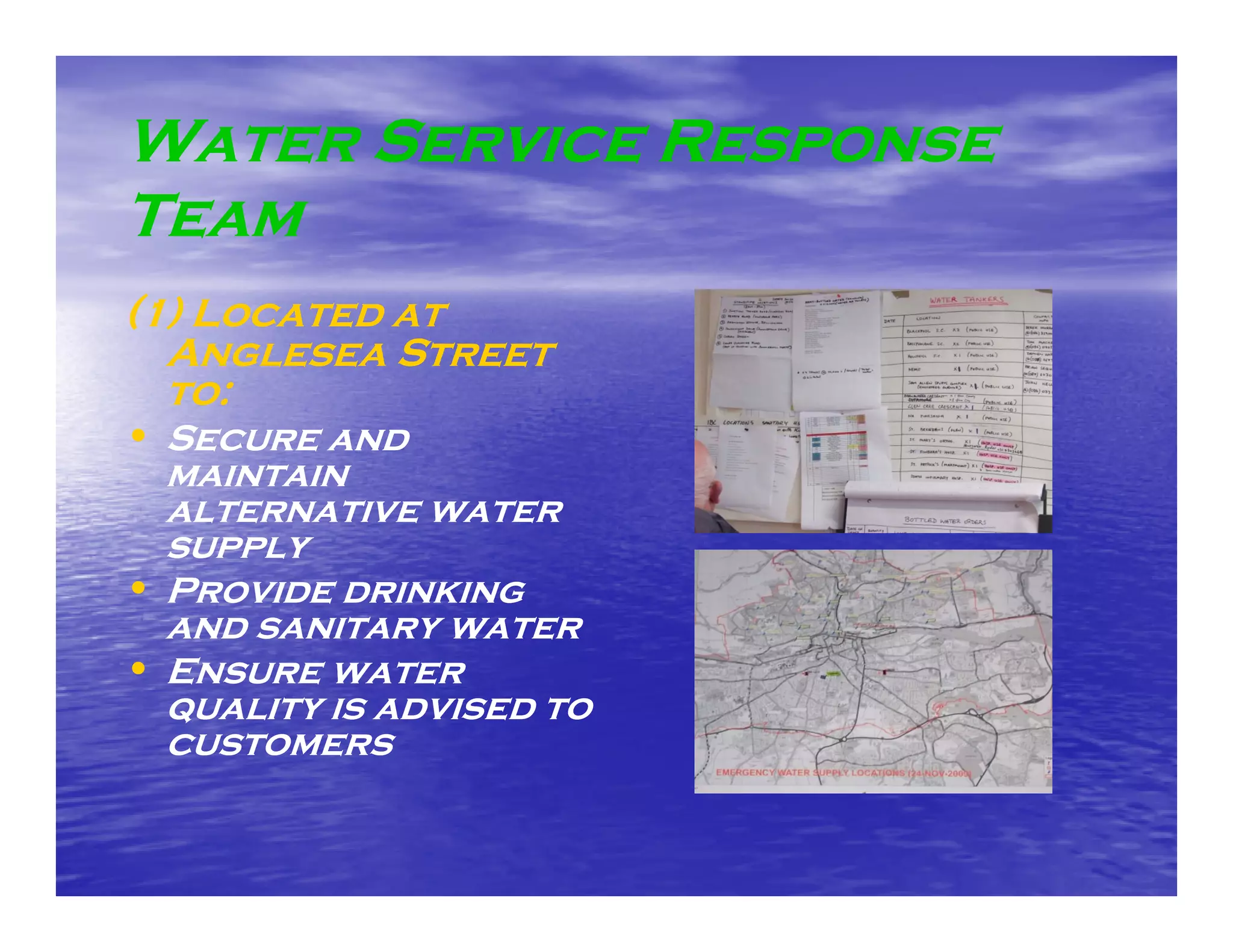 Water Service Response
Team
(1) Located at
  Anglesea Street
  to:
• Secure and
  maintain
  alternative water
  supply
• Provide drinking
  and sanitary water
• Ensure water
  quality is advised to
  customers
 