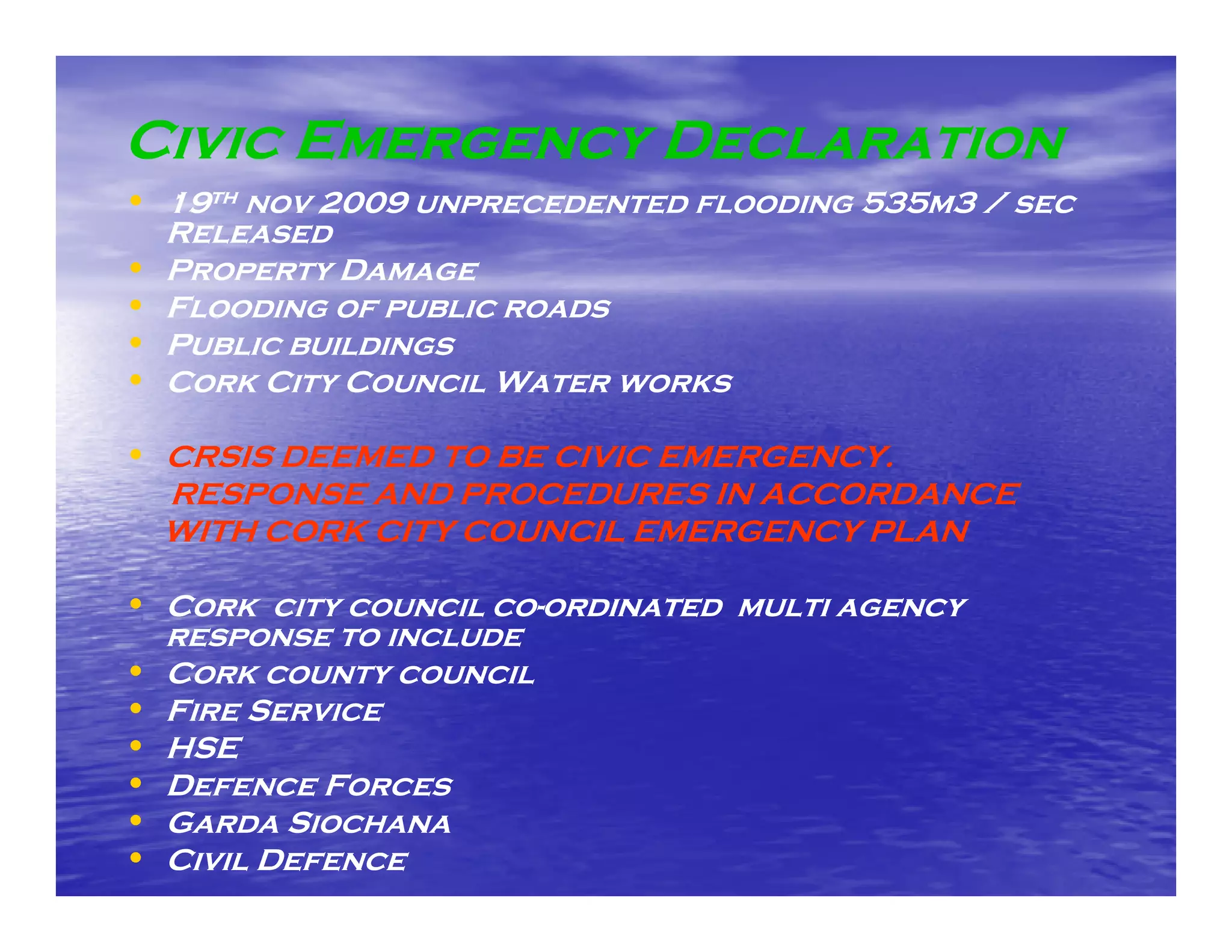 Civic Emergency Declaration
• 19th nov 2009 unprecedented flooding 535m3 / sec
    Released
•   Property Damage
•   Flooding of public roads
    F
•   Public buildings
•   Cork City Council Water works

• CRSIS DEEMED TO BE CIVIC EMERGENCY.
    RESPONSE AND PROCEDURES IN ACCORDANCE
    WITH CORK CITY COUNCIL EMERGENCY PLAN

• Cork city council co--ordinated multi agency
                    co
    response to include
•   Cork county council
•   Fire Service
•   HSE
•   Defence F
    D        Forces
•   Garda Siochana
•   Civil Defence
 