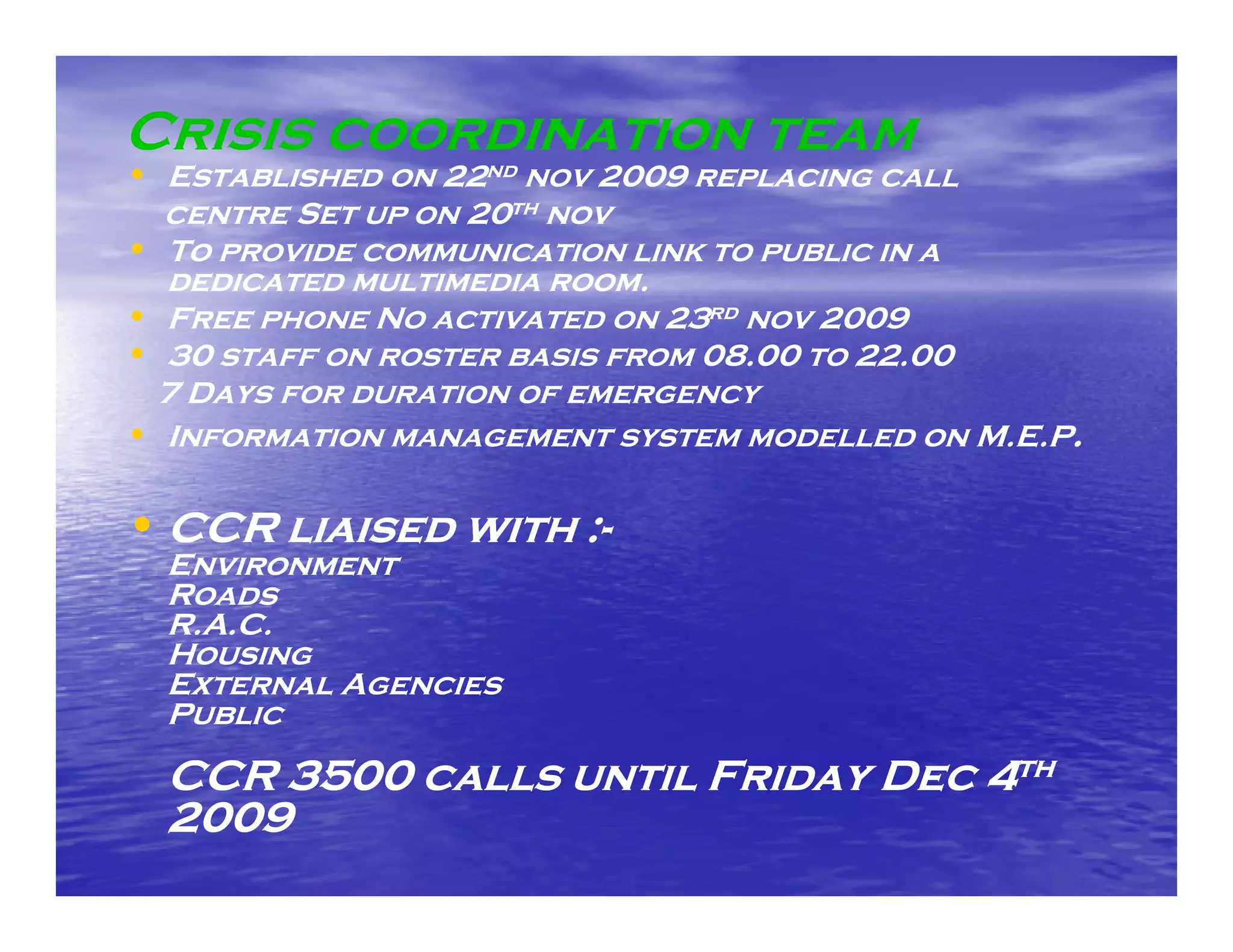 Crisis coordination team
• Established on 22nd nov 2009 replacing call
  centre Set up on 20th nov
• To provide communication link to public in a
  dedicated multimedia room.
• Free phone No activated on 23rd nov 2009
• 30 staff on roster basis from 08.00 to 22.00
 7 Days for duration of emergency
• Information management system modelled on M.E.P.

• CCR liaised with :-
                   :-
  Environment
  Roads
  R.A.C.
  Housing
  External Agencies
  Public

  CCR 3500 calls until Friday Dec 4th
  2009
 