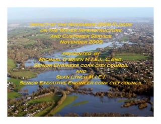 Impact of the November 2009 F
   I             N             Floods
      on the Water Infrastructure
          and Customer Service
              November 2009

               presented by
       Michael O’Brien M.I.E.I., C.Eng.
     Senior Engineer cork city council
                    and
             Sean Lynch M.I.E.I.
Senior Executive Engineer cork city council
 
