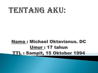 Nama : Michael Oktavianus. DC
       Umur : 17 tahun
TTL : Sampit, 15 Oktober 1994
 