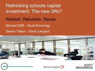 Rethinking schools capital investment: The new 3Rs? Refresh, Refurbish, Reuse Michael Olliff – Scott Brownrigg Darren Talbot – Davis Langdon 