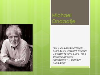 Michael
Ondaatje
“I'm a Canadian citizen.
But I always want to feel
at home in Sri Lanka. I'm a
member of both
countries.” -- Michael
Ondaatje
 
