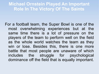 Michael Ornstein Played An Important
    Role In The Victory Of The Saints


For a football team, the Super Bowl is one of the
 most overwhelming experiences but at the
 same time there is a lot of pressure on the
 players of the team to perform well on the field
 as the whole world watches the team as they
 win or lose. Besides this, there is one more
 battle that most people are unaware of which
 includes the struggle for psychological
 dominance off the field that is equally important.
 
