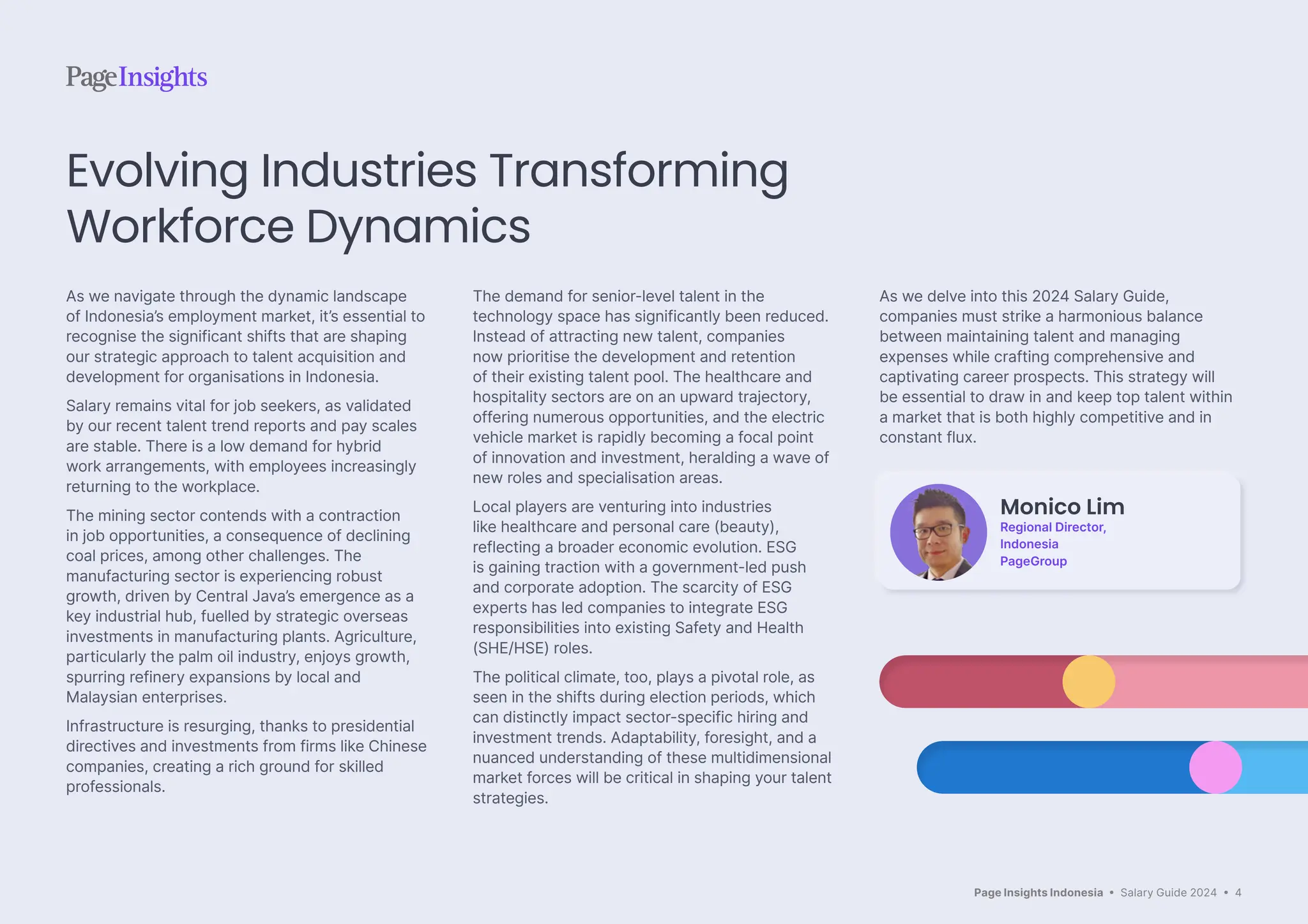 Page Insights Indonesia • Salary Guide 2024 • 4
As we navigate through the dynamic landscape
of Indonesia’s employment market, it’s essential to
recognise the significant shifts that are shaping
our strategic approach to talent acquisition and
development for organisations in Indonesia.
Salary remains vital for job seekers, as validated
by our recent talent trend reports and pay scales
are stable. There is a low demand for hybrid
work arrangements, with employees increasingly
returning to the workplace.
The mining sector contends with a contraction
in job opportunities, a consequence of declining
coal prices, among other challenges. The
manufacturing sector is experiencing robust
growth, driven by Central Java’s emergence as a
key industrial hub, fuelled by strategic overseas
investments in manufacturing plants. Agriculture,
particularly the palm oil industry, enjoys growth,
spurring refinery expansions by local and
Malaysian enterprises.
Infrastructure is resurging, thanks to presidential
directives and investments from firms like Chinese
companies, creating a rich ground for skilled
professionals.
The demand for senior-level talent in the
technology space has significantly been reduced.
Instead of attracting new talent, companies
now prioritise the development and retention
of their existing talent pool. The healthcare and
hospitality sectors are on an upward trajectory,
offering numerous opportunities, and the electric
vehicle market is rapidly becoming a focal point
of innovation and investment, heralding a wave of
new roles and specialisation areas.
Local players are venturing into industries
like healthcare and personal care (beauty),
reflecting a broader economic evolution. ESG
is gaining traction with a government-led push
and corporate adoption. The scarcity of ESG
experts has led companies to integrate ESG
responsibilities into existing Safety and Health
(SHE/HSE) roles.
The political climate, too, plays a pivotal role, as
seen in the shifts during election periods, which
can distinctly impact sector-specific hiring and
investment trends. Adaptability, foresight, and a
nuanced understanding of these multidimensional
market forces will be critical in shaping your talent
strategies.
As we delve into this 2024 Salary Guide,
companies must strike a harmonious balance
between maintaining talent and managing
expenses while crafting comprehensive and
captivating career prospects. This strategy will
be essential to draw in and keep top talent within
a market that is both highly competitive and in
constant flux.
Evolving Industries Transforming
Workforce Dynamics
Monico Lim
Regional Director,
Indonesia
PageGroup
 