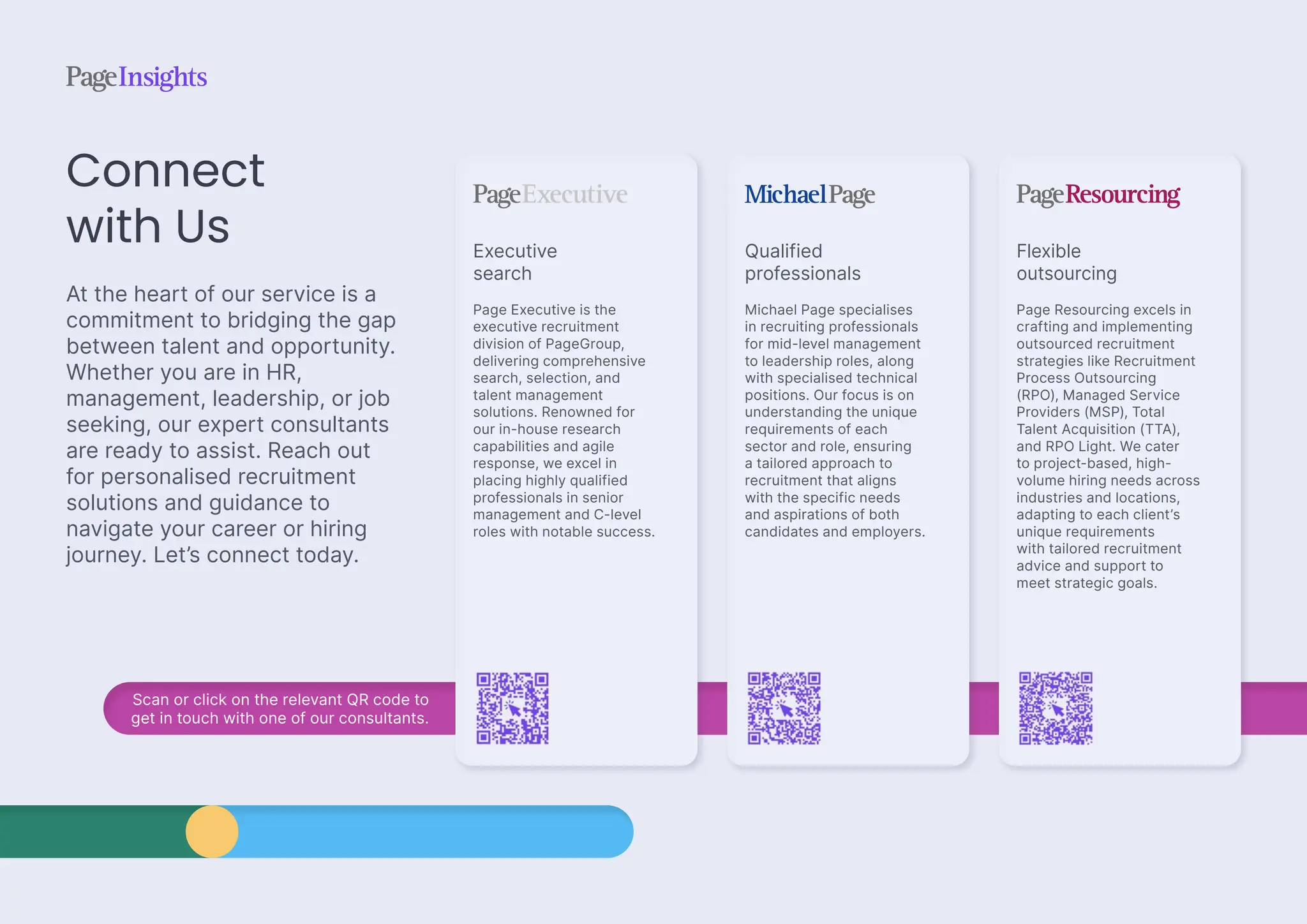 Scan or click on the relevant QR code to
get in touch with one of our consultants.
Connect
with Us
At the heart of our service is a
commitment to bridging the gap
between talent and opportunity.
Whether you are in HR,
management, leadership, or job
seeking, our expert consultants
are ready to assist. Reach out
for personalised recruitment
solutions and guidance to
navigate your career or hiring
journey. Let’s connect today.
Qualified
professionals
Michael Page specialises
in recruiting professionals
for mid-level management
to leadership roles, along
with specialised technical
positions. Our focus is on
understanding the unique
requirements of each
sector and role, ensuring
a tailored approach to
recruitment that aligns
with the specific needs
and aspirations of both
candidates and employers.
Executive
search
Page Executive is the
executive recruitment
division of PageGroup,
delivering comprehensive
search, selection, and
talent management
solutions. Renowned for
our in-house research
capabilities and agile
response, we excel in
placing highly qualified
professionals in senior
management and C-level
roles with notable success.
Flexible
outsourcing
Page Resourcing excels in
crafting and implementing
outsourced recruitment
strategies like Recruitment
Process Outsourcing
(RPO), Managed Service
Providers (MSP), Total
Talent Acquisition (TTA),
and RPO Light. We cater
to project-based, high-
volume hiring needs across
industries and locations,
adapting to each client’s
unique requirements
with tailored recruitment
advice and support to
meet strategic goals.
 