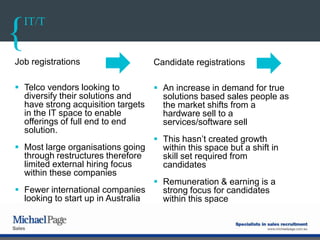 IT/T
Job registrations
 Telco vendors looking to
diversify their solutions and
have strong acquisition targets
in the IT space to enable
offerings of full end to end
solution.
 Most large organisations going
through restructures therefore
limited external hiring focus
within these companies
 Fewer international companies
looking to start up in Australia
Candidate registrations
 An increase in demand for true
solutions based sales people as
the market shifts from a
hardware sell to a
services/software sell
 This hasn‟t created growth
within this space but a shift in
skill set required from
candidates
 Remuneration & earning is a
strong focus for candidates
within this space
 
