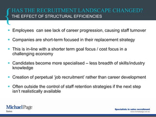 HAS THE RECRUITMENT LANDSCAPE CHANGED?
 Employees can see lack of career progression, causing staff turnover
 Companies are short-term focused in their replacement strategy
 This is in-line with a shorter term goal focus / cost focus in a
challenging economy
 Candidates become more specialised – less breadth of skills/industry
knowledge
 Creation of perpetual „job recruitment‟ rather than career development
 Often outside the control of staff retention strategies if the next step
isn‟t realistically available
THE EFFECT OF STRUCTURAL EFFICIENCIES
 
