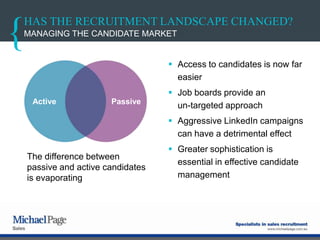 HAS THE RECRUITMENT LANDSCAPE CHANGED?
 Access to candidates is now far
easier
 Job boards provide an
un-targeted approach
 Aggressive LinkedIn campaigns
can have a detrimental effect
 Greater sophistication is
essential in effective candidate
management
MANAGING THE CANDIDATE MARKET
The difference between
passive and active candidates
is evaporating
Active Passive
 